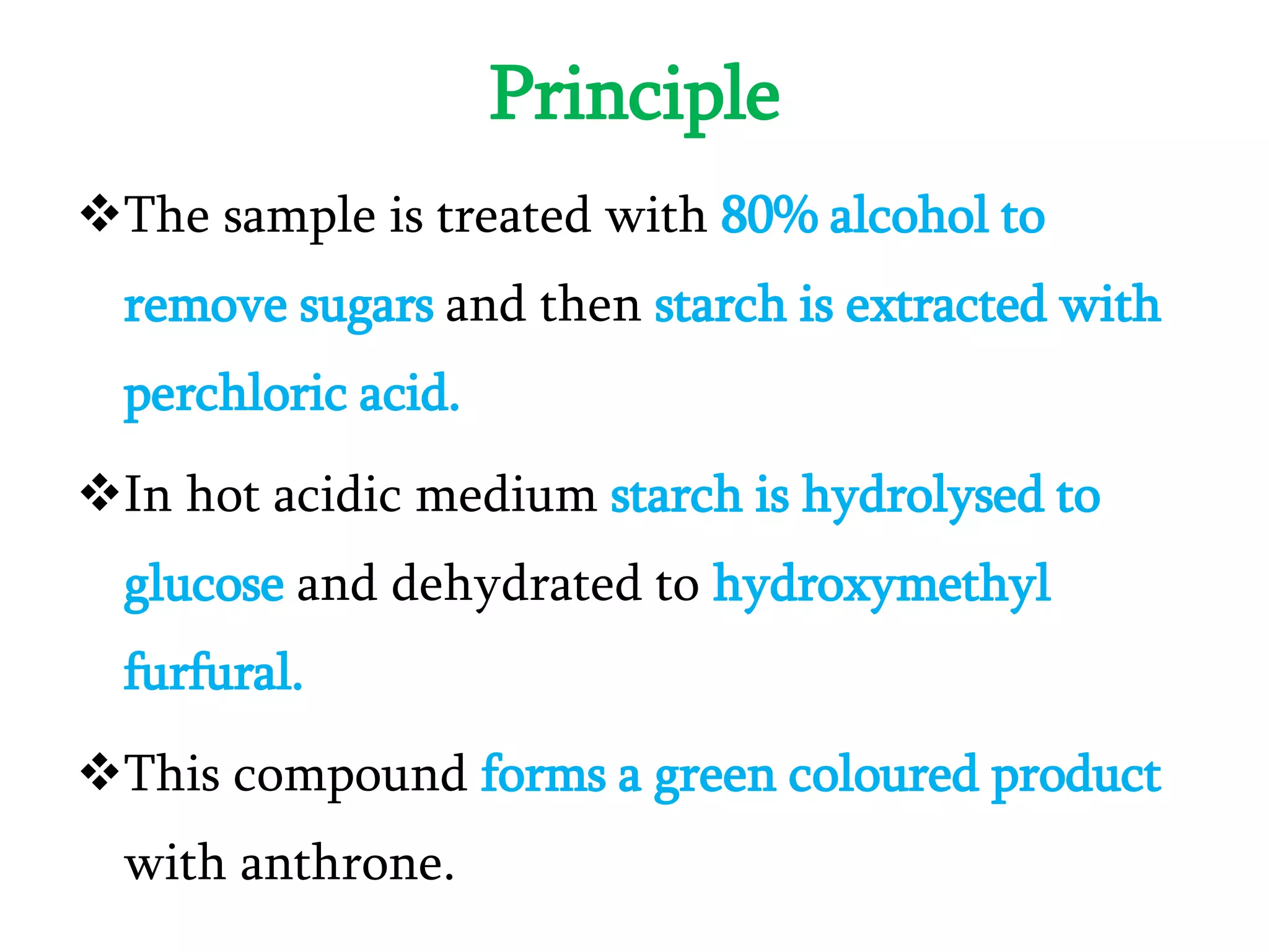 Principle
The sample is treated with 80% alcohol to
remove sugars and then starch is extracted with
perchloric acid.
In hot acidic medium starch is hydrolysed to
glucose and dehydrated to hydroxymethyl
furfural.
This compound forms a green coloured product
with anthrone.
 