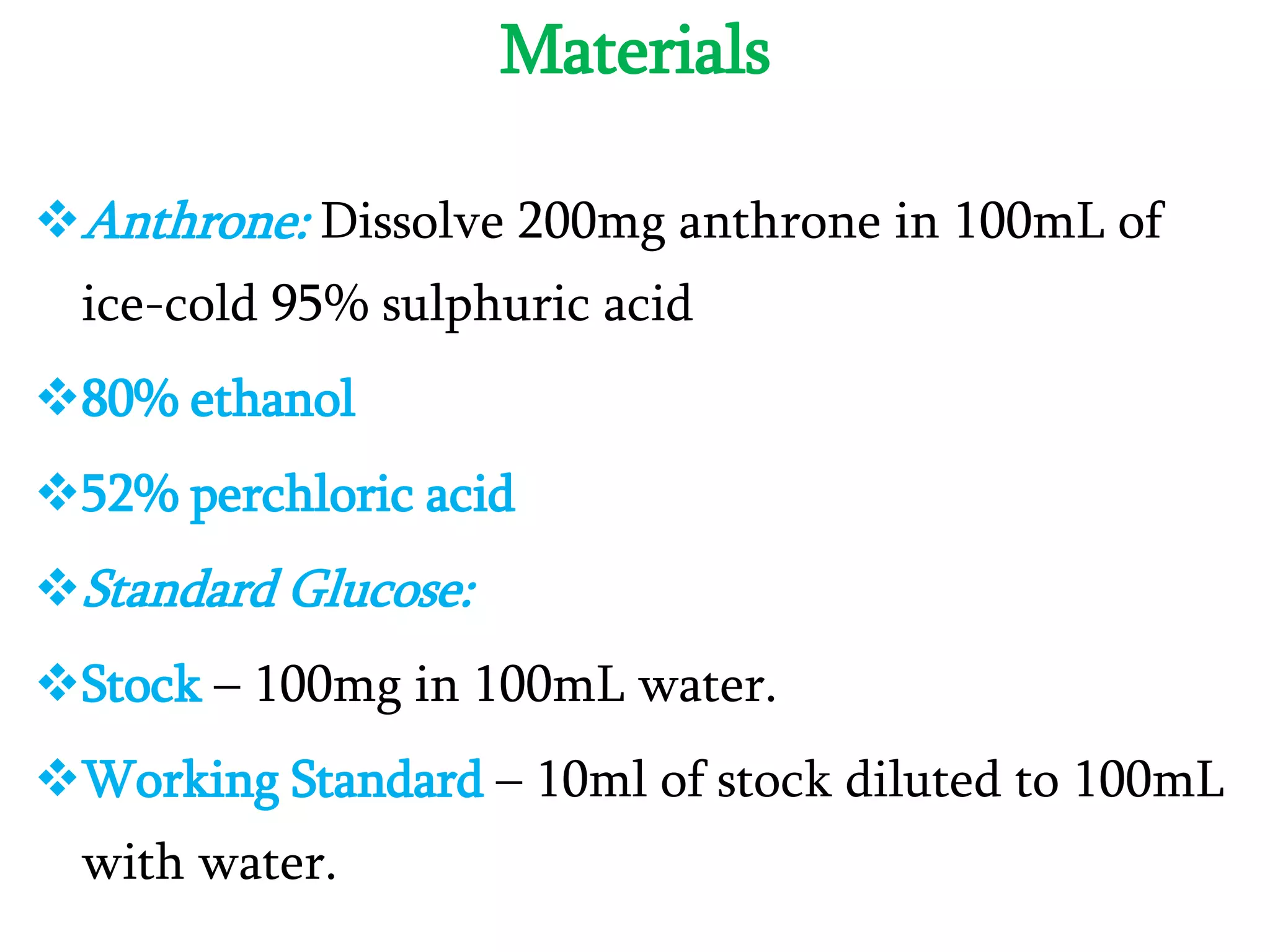 Materials
Anthrone: Dissolve 200mg anthrone in 100mL of
ice-cold 95% sulphuric acid
80% ethanol
52% perchloric acid
Standard Glucose:
Stock – 100mg in 100mL water.
Working Standard – 10ml of stock diluted to 100mL
with water.
 