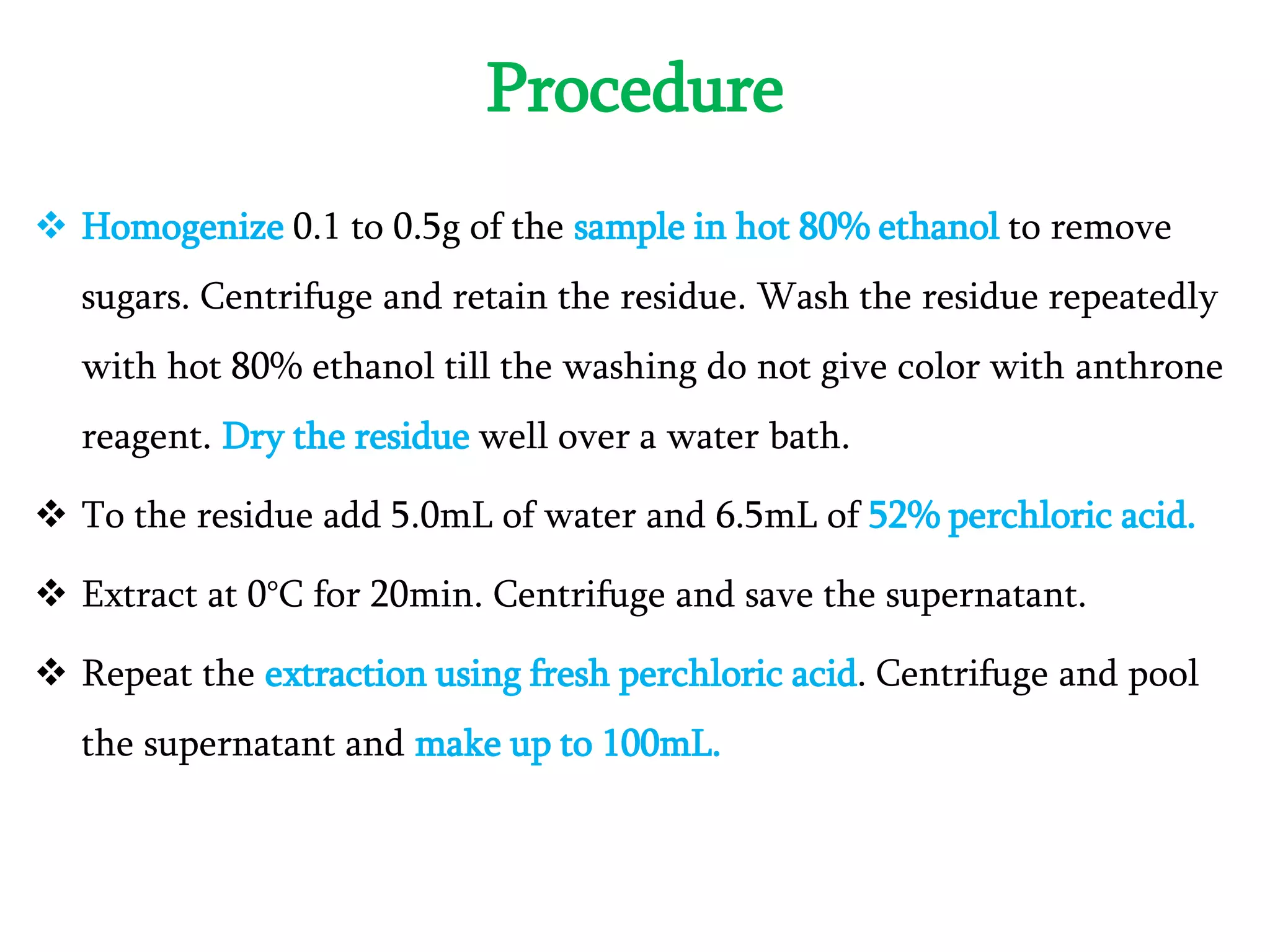 Procedure
 Homogenize 0.1 to 0.5g of the sample in hot 80% ethanol to remove
sugars. Centrifuge and retain the residue. Wash the residue repeatedly
with hot 80% ethanol till the washing do not give color with anthrone
reagent. Dry the residue well over a water bath.
 To the residue add 5.0mL of water and 6.5mL of 52% perchloric acid.
 Extract at 0°C for 20min. Centrifuge and save the supernatant.
 Repeat the extraction using fresh perchloric acid. Centrifuge and pool
the supernatant and make up to 100mL.
 
