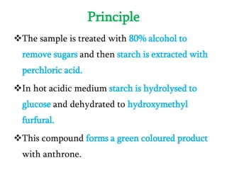 Principle
The sample is treated with 80% alcohol to
remove sugars and then starch is extracted with
perchloric acid.
In hot acidic medium starch is hydrolysed to
glucose and dehydrated to hydroxymethyl
furfural.
This compound forms a green coloured product
with anthrone.
 