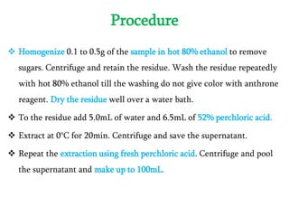 Procedure
 Homogenize 0.1 to 0.5g of the sample in hot 80% ethanol to remove
sugars. Centrifuge and retain the residue. Wash the residue repeatedly
with hot 80% ethanol till the washing do not give color with anthrone
reagent. Dry the residue well over a water bath.
 To the residue add 5.0mL of water and 6.5mL of 52% perchloric acid.
 Extract at 0°C for 20min. Centrifuge and save the supernatant.
 Repeat the extraction using fresh perchloric acid. Centrifuge and pool
the supernatant and make up to 100mL.
 