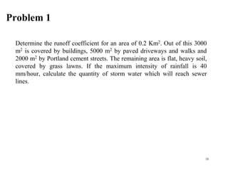 Problem 1
Determine the runoff coefficient for an area of 0.2 Km2. Out of this 3000
m2 is covered by buildings, 5000 m2 by paved driveways and walks and
2000 m2 by Portland cement streets. The remaining area is flat, heavy soil,
covered by grass lawns. If the maximum intensity of rainfall is 40
mm/hour, calculate the quantity of storm water which will reach sewer
lines.
18
 
