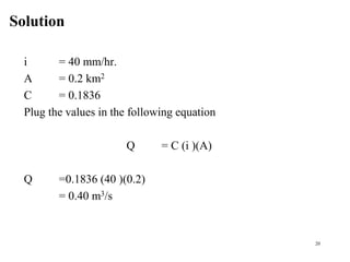 Solution
20
i = 40 mm/hr.
A = 0.2 km2
C = 0.1836
Plug the values in the following equation
Q = C (i )(A)
Q =0.1836 (40 )(0.2)
= 0.40 m3/s
 