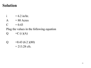 Solution
25
i = 6.2 in/hr.
A = 80 Acres
C = 0.43
Plug the values in the following equation
Q =C (i )(A)
Q =0.43 (6.2 )(80)
= 213.28 cfs.
 