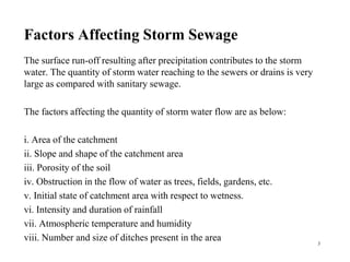 Factors Affecting Storm Sewage
The surface run-off resulting after precipitation contributes to the storm
water. The quantity of storm water reaching to the sewers or drains is very
large as compared with sanitary sewage.
The factors affecting the quantity of storm water flow are as below:
i. Area of the catchment
ii. Slope and shape of the catchment area
iii. Porosity of the soil
iv. Obstruction in the flow of water as trees, fields, gardens, etc.
v. Initial state of catchment area with respect to wetness.
vi. Intensity and duration of rainfall
vii. Atmospheric temperature and humidity
viii. Number and size of ditches present in the area 3
 