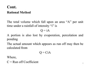 Cont.
Rational Method
The total volume which fall upon an area “A” per unit
time under a rainfall of intensity “i” is
Q = iA
A portion is also lost by evaporation, percolation and
ponding
The actual amount which appears as run off may then be
calculated from
Q = CiA
Where,
C = Run off Coefficient 5
 