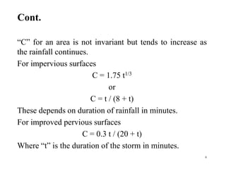 Cont.
“C” for an area is not invariant but tends to increase as
the rainfall continues.
For impervious surfaces
C = 1.75 t1/3
or
C = t / (8 + t)
These depends on duration of rainfall in minutes.
For improved pervious surfaces
C = 0.3 t / (20 + t)
Where “t” is the duration of the storm in minutes.
6
 