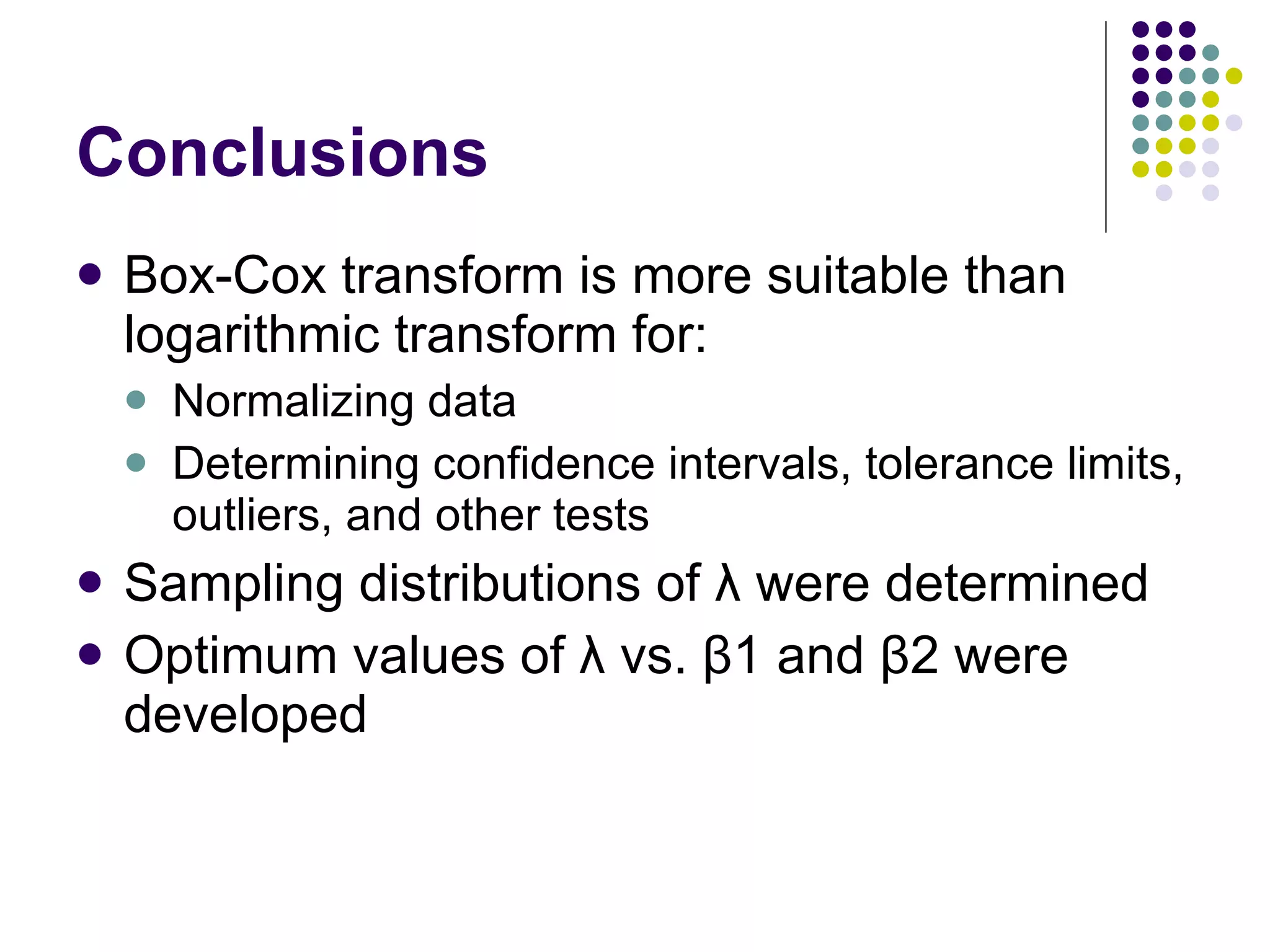 Conclusions Box-Cox transform is more suitable than logarithmic transform for: Normalizing data Determining confidence intervals, tolerance limits, outliers, and other tests Sampling distributions of λ were determined Optimum values of λ vs. β1 and β2 were developed 