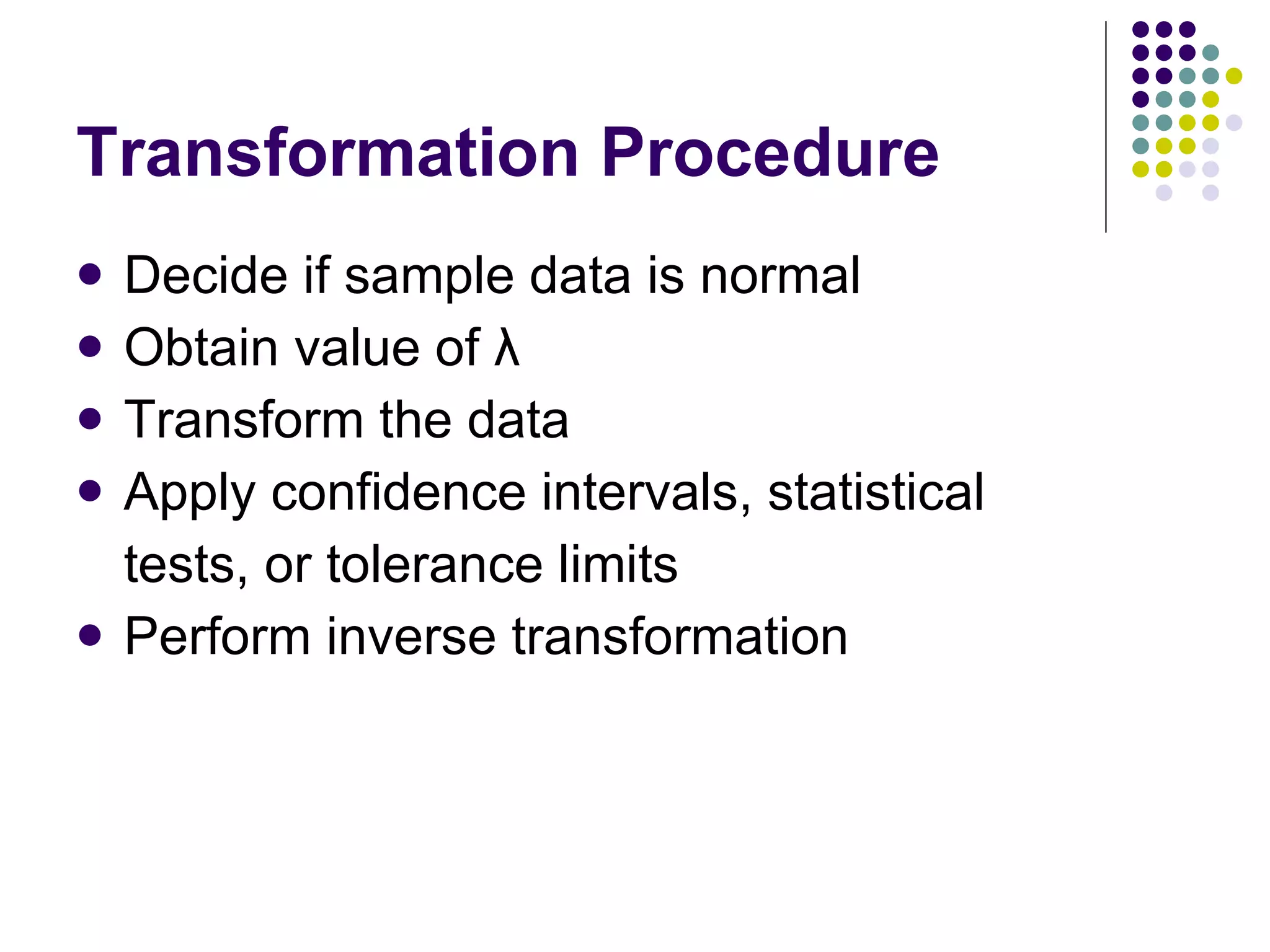 Transformation Procedure Decide if sample data is normal Obtain value of λ Transform the data Apply confidence intervals, statistical  tests, or tolerance limits Perform inverse transformation 