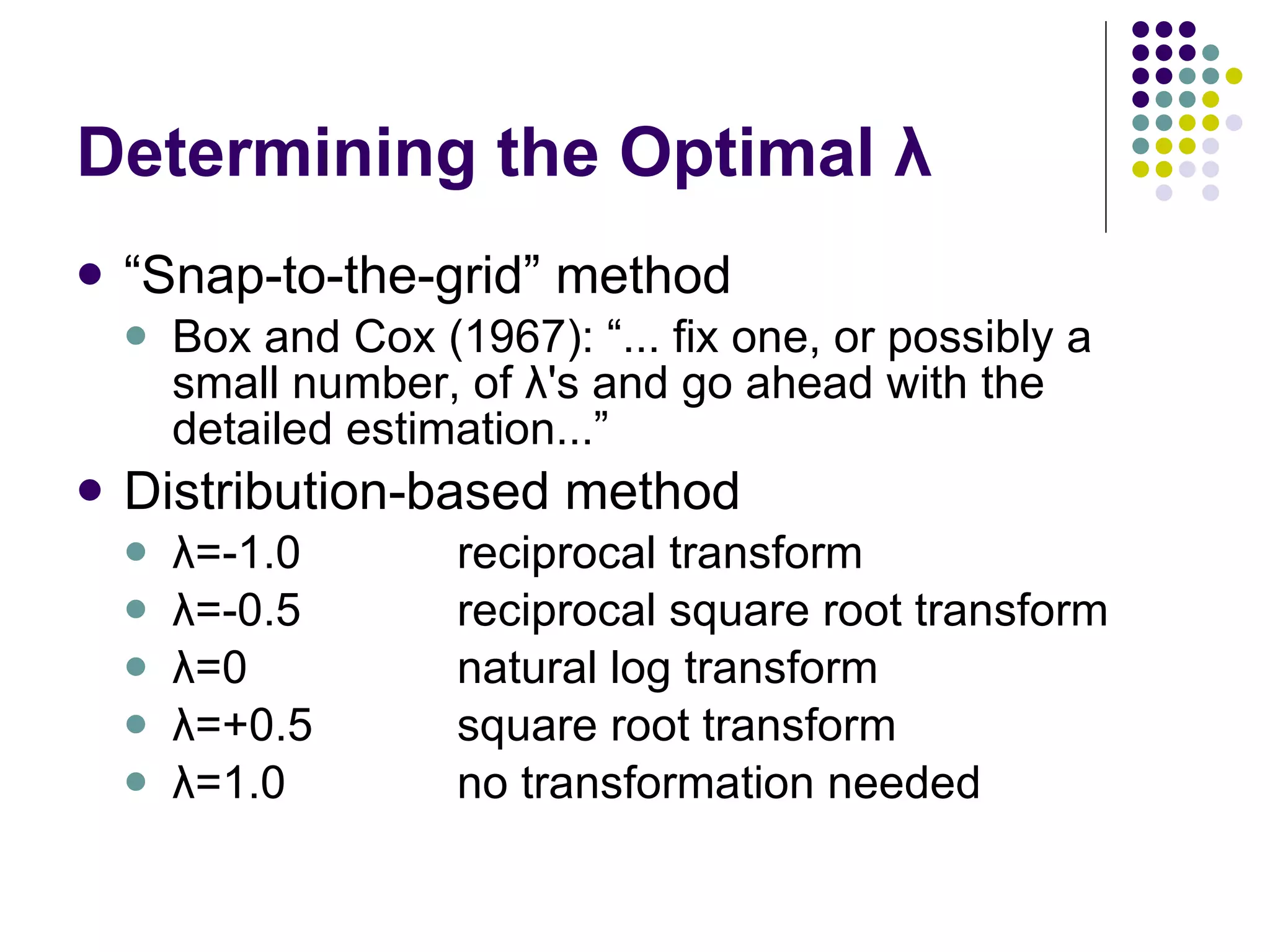Determining the Optimal λ “ Snap-to-the-grid” method Box and Cox (1967): “... fix one, or possibly a small number, of λ's and go ahead with the detailed estimation...” Distribution-based method λ=-1.0 reciprocal transform λ=-0.5 reciprocal square root transform λ=0  natural log transform λ=+0.5 square root transform λ=1.0 no transformation needed 