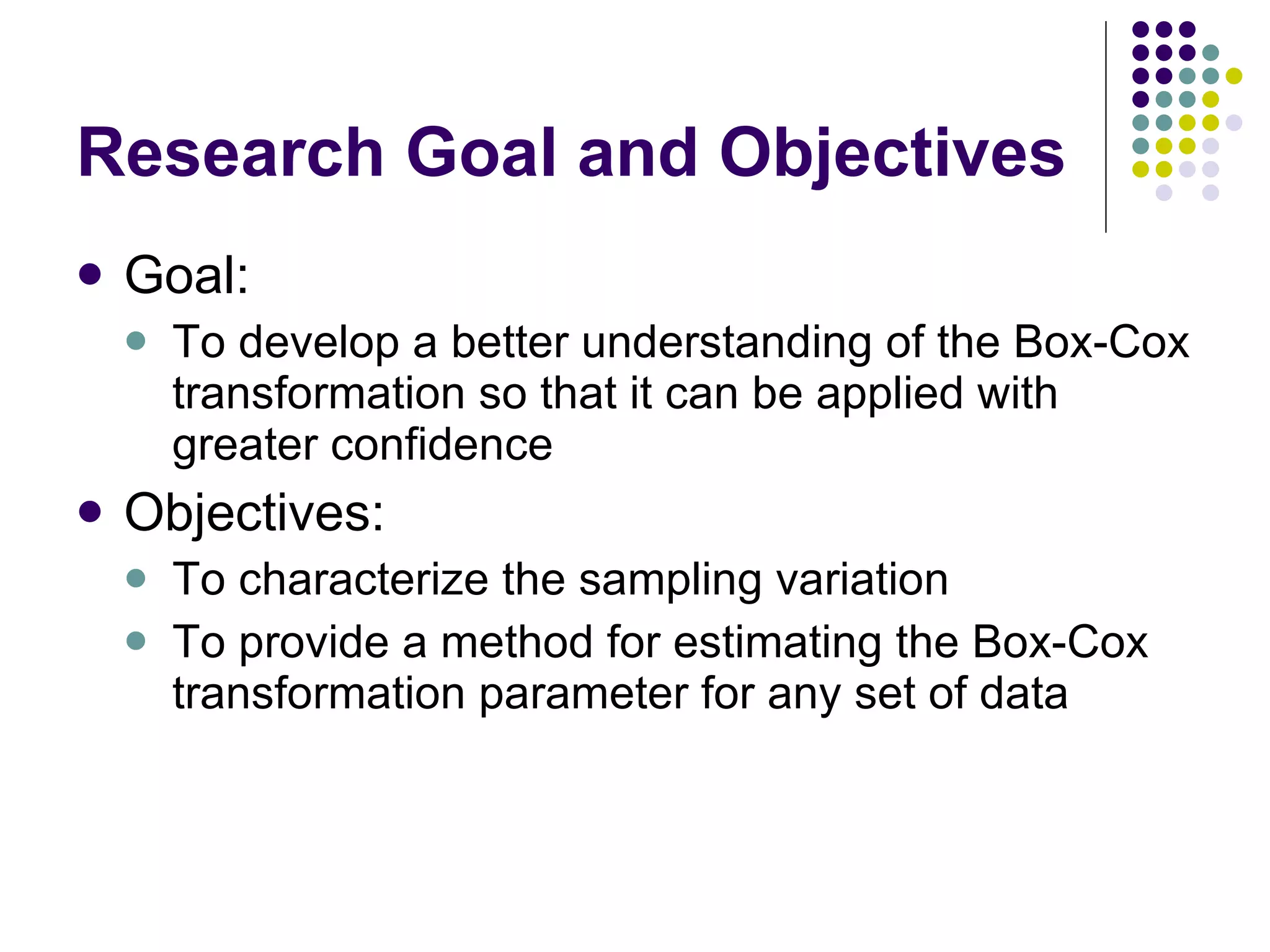Research Goal and Objectives Goal: To develop a better understanding of the Box-Cox transformation so that it can be applied with greater confidence Objectives: To characterize the sampling variation To provide a method for estimating the Box-Cox transformation parameter for any set of data 