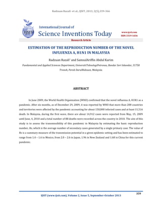 Radzuan Razali -et al., IJSIT, 2013, 2(5),359-366

ESTIMATION OF THE REPRODUCTION NUMBER OF THE NOVEL
INFLUENZA A, H1N1 IN MALAYSIA
Radzuan Razali* and SamsulAriffin Abdul Karim
Fundamental and Applied Sciences Department, UniversitiTeknologiPetronas, Bandar Seri Iskandar, 31750
Tronoh, Perak DarulRidzuan, Malaysia.

ABSTRACT

In June 2009, the World Health Organization (WHO) confirmed that the novel influenza A, H1N1 as a
pandemic. After six months, as of December 29, 2009, it was reported by WHO that more than 208 countries
and territories were affected by the pandemic accounting for about 150,000 infected cases and at least 11,516
death. In Malaysia, during the first wave, there are about 14,912 cases were reported from May, 15, 2009
until June, 4, 2010 and a total number of 88 deaths were recorded across the country in 2010. The aim of this
study is to assess the transmissibility of this pandemic in Malaysia by estimating the basic reproduction
number, Ro, which is the average number of secondary cases generated by a single primary case. The value of
Ro is a summary measure of the transmission potential in a given epidemic setting and has been estimated to
range from 1.4 – 1.6 in Mexico, from 2.0 – 2.6 in Japan, 1.96 in New Zealand and 1.68 in China for this current
pandemic.

IJSIT (www.ijsit.com), Volume 2, Issue 5, September-October 2013

359

 