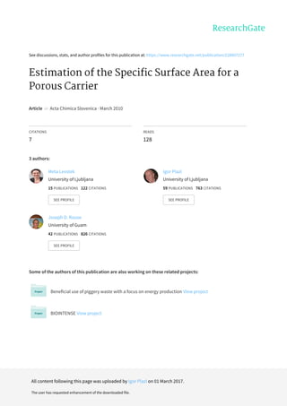See	discussions,	stats,	and	author	profiles	for	this	publication	at:	https://www.researchgate.net/publication/228807277
Estimation	of	the	Specific	Surface	Area	for	a
Porous	Carrier
Article		in		Acta	Chimica	Slovenica	·	March	2010
CITATIONS
7
READS
128
3	authors:
Some	of	the	authors	of	this	publication	are	also	working	on	these	related	projects:
Beneficial	use	of	piggery	waste	with	a	focus	on	energy	production	View	project
BIOINTENSE	View	project
Meta	Levstek
University	of	Ljubljana
15	PUBLICATIONS			122	CITATIONS			
SEE	PROFILE
Igor	Plazl
University	of	Ljubljana
59	PUBLICATIONS			763	CITATIONS			
SEE	PROFILE
Joseph	D.	Rouse
University	of	Guam
42	PUBLICATIONS			826	CITATIONS			
SEE	PROFILE
All	content	following	this	page	was	uploaded	by	Igor	Plazl	on	01	March	2017.
The	user	has	requested	enhancement	of	the	downloaded	file.
 
