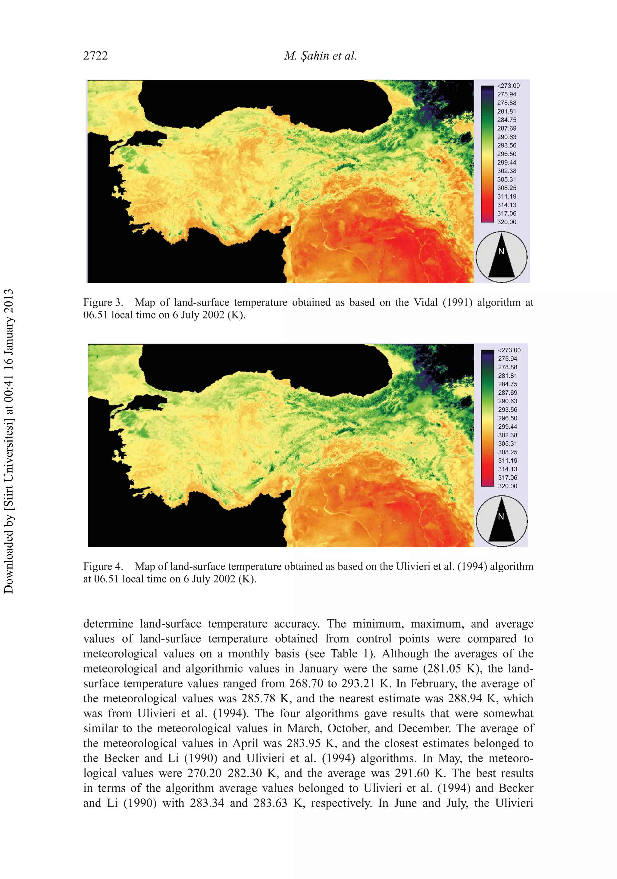 2722 M. ¸Sahin et al.
N
<273.00
320.00
275.94
281.81
284.75
290.63
293.56
296.50
299.44
302.38
305.31
308.25
311.19
314.13
317.06
287.69
278.88
Figure 3. Map of land-surface temperature obtained as based on the Vidal (1991) algorithm at
06.51 local time on 6 July 2002 (K).
N
<273.00
320.00
275.94
281.81
284.75
290.63
293.56
296.50
299.44
302.38
305.31
308.25
311.19
314.13
317.06
287.69
278.88
Figure 4. Map of land-surface temperature obtained as based on the Ulivieri et al. (1994) algorithm
at 06.51 local time on 6 July 2002 (K).
determine land-surface temperature accuracy. The minimum, maximum, and average
values of land-surface temperature obtained from control points were compared to
meteorological values on a monthly basis (see Table 1). Although the averages of the
meteorological and algorithmic values in January were the same (281.05 K), the land-
surface temperature values ranged from 268.70 to 293.21 K. In February, the average of
the meteorological values was 285.78 K, and the nearest estimate was 288.94 K, which
was from Ulivieri et al. (1994). The four algorithms gave results that were somewhat
similar to the meteorological values in March, October, and December. The average of
the meteorological values in April was 283.95 K, and the closest estimates belonged to
the Becker and Li (1990) and Ulivieri et al. (1994) algorithms. In May, the meteoro-
logical values were 270.20–282.30 K, and the average was 291.60 K. The best results
in terms of the algorithm average values belonged to Ulivieri et al. (1994) and Becker
and Li (1990) with 283.34 and 283.63 K, respectively. In June and July, the Ulivieri
Downloadedby[SiirtUniversitesi]at00:4116January2013
 