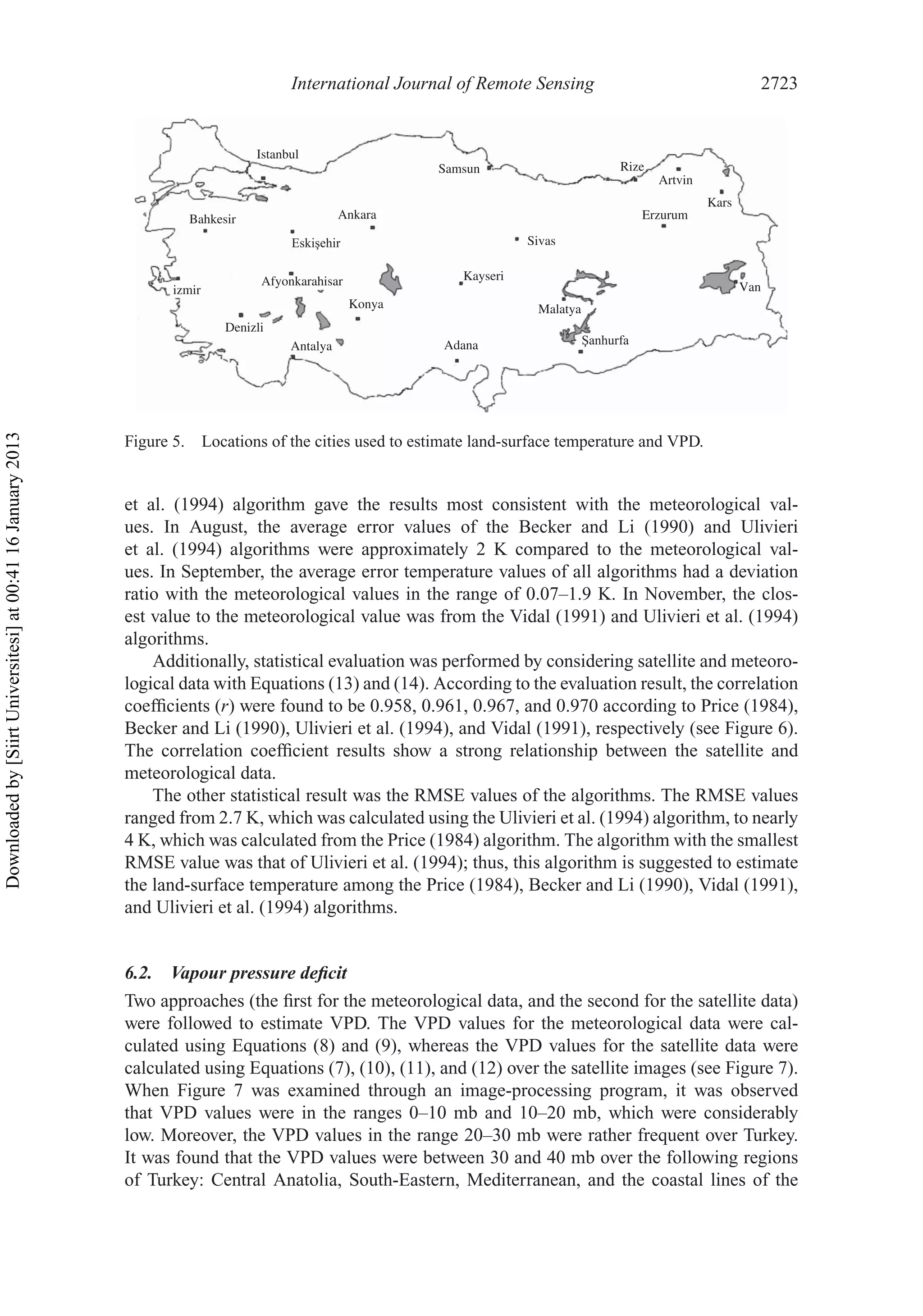 International Journal of Remote Sensing 2723
Kayseri
Samsun
Ankara
Antalya
Denizli
Afyonkarahisar
izmir
Bahkesir
Istanbul
Konya
Adana
Malatya
Sivas
Rize
Artvin
Van
Kars
Erzurum
Figure 5. Locations of the cities used to estimate land-surface temperature and VPD.
et al. (1994) algorithm gave the results most consistent with the meteorological val-
ues. In August, the average error values of the Becker and Li (1990) and Ulivieri
et al. (1994) algorithms were approximately 2 K compared to the meteorological val-
ues. In September, the average error temperature values of all algorithms had a deviation
ratio with the meteorological values in the range of 0.07–1.9 K. In November, the clos-
est value to the meteorological value was from the Vidal (1991) and Ulivieri et al. (1994)
algorithms.
Additionally, statistical evaluation was performed by considering satellite and meteoro-
logical data with Equations (13) and (14). According to the evaluation result, the correlation
coefﬁcients (r) were found to be 0.958, 0.961, 0.967, and 0.970 according to Price (1984),
Becker and Li (1990), Ulivieri et al. (1994), and Vidal (1991), respectively (see Figure 6).
The correlation coefﬁcient results show a strong relationship between the satellite and
meteorological data.
The other statistical result was the RMSE values of the algorithms. The RMSE values
ranged from 2.7 K, which was calculated using the Ulivieri et al. (1994) algorithm, to nearly
4 K, which was calculated from the Price (1984) algorithm. The algorithm with the smallest
RMSE value was that of Ulivieri et al. (1994); thus, this algorithm is suggested to estimate
the land-surface temperature among the Price (1984), Becker and Li (1990), Vidal (1991),
and Ulivieri et al. (1994) algorithms.
6.2. Vapour pressure deﬁcit
Two approaches (the ﬁrst for the meteorological data, and the second for the satellite data)
were followed to estimate VPD. The VPD values for the meteorological data were cal-
culated using Equations (8) and (9), whereas the VPD values for the satellite data were
calculated using Equations (7), (10), (11), and (12) over the satellite images (see Figure 7).
When Figure 7 was examined through an image-processing program, it was observed
that VPD values were in the ranges 0–10 mb and 10–20 mb, which were considerably
low. Moreover, the VPD values in the range 20–30 mb were rather frequent over Turkey.
It was found that the VPD values were between 30 and 40 mb over the following regions
of Turkey: Central Anatolia, South-Eastern, Mediterranean, and the coastal lines of the
Downloadedby[SiirtUniversitesi]at00:4116January2013
 