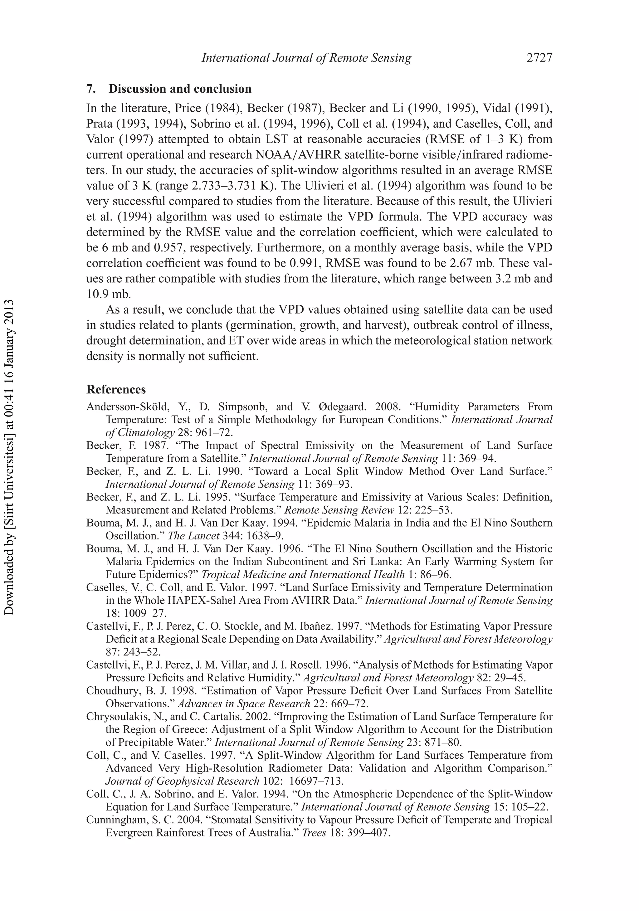 International Journal of Remote Sensing 2727
7. Discussion and conclusion
In the literature, Price (1984), Becker (1987), Becker and Li (1990, 1995), Vidal (1991),
Prata (1993, 1994), Sobrino et al. (1994, 1996), Coll et al. (1994), and Caselles, Coll, and
Valor (1997) attempted to obtain LST at reasonable accuracies (RMSE of 1–3 K) from
current operational and research NOAA/AVHRR satellite-borne visible/infrared radiome-
ters. In our study, the accuracies of split-window algorithms resulted in an average RMSE
value of 3 K (range 2.733–3.731 K). The Ulivieri et al. (1994) algorithm was found to be
very successful compared to studies from the literature. Because of this result, the Ulivieri
et al. (1994) algorithm was used to estimate the VPD formula. The VPD accuracy was
determined by the RMSE value and the correlation coefﬁcient, which were calculated to
be 6 mb and 0.957, respectively. Furthermore, on a monthly average basis, while the VPD
correlation coefﬁcient was found to be 0.991, RMSE was found to be 2.67 mb. These val-
ues are rather compatible with studies from the literature, which range between 3.2 mb and
10.9 mb.
As a result, we conclude that the VPD values obtained using satellite data can be used
in studies related to plants (germination, growth, and harvest), outbreak control of illness,
drought determination, and ET over wide areas in which the meteorological station network
density is normally not sufﬁcient.
References
Andersson-Sköld, Y., D. Simpsonb, and V. Ødegaard. 2008. “Humidity Parameters From
Temperature: Test of a Simple Methodology for European Conditions.” International Journal
of Climatology 28: 961–72.
Becker, F. 1987. “The Impact of Spectral Emissivity on the Measurement of Land Surface
Temperature from a Satellite.” International Journal of Remote Sensing 11: 369–94.
Becker, F., and Z. L. Li. 1990. “Toward a Local Split Window Method Over Land Surface.”
International Journal of Remote Sensing 11: 369–93.
Becker, F., and Z. L. Li. 1995. “Surface Temperature and Emissivity at Various Scales: Deﬁnition,
Measurement and Related Problems.” Remote Sensing Review 12: 225–53.
Bouma, M. J., and H. J. Van Der Kaay. 1994. “Epidemic Malaria in India and the El Nino Southern
Oscillation.” The Lancet 344: 1638–9.
Bouma, M. J., and H. J. Van Der Kaay. 1996. “The El Nino Southern Oscillation and the Historic
Malaria Epidemics on the Indian Subcontinent and Sri Lanka: An Early Warming System for
Future Epidemics?” Tropical Medicine and International Health 1: 86–96.
Caselles, V., C. Coll, and E. Valor. 1997. “Land Surface Emissivity and Temperature Determination
in the Whole HAPEX-Sahel Area From AVHRR Data.” International Journal of Remote Sensing
18: 1009–27.
Castellvi, F., P. J. Perez, C. O. Stockle, and M. Ibañez. 1997. “Methods for Estimating Vapor Pressure
Deﬁcit at a Regional Scale Depending on Data Availability.” Agricultural and Forest Meteorology
87: 243–52.
Castellvi, F., P. J. Perez, J. M. Villar, and J. I. Rosell. 1996. “Analysis of Methods for Estimating Vapor
Pressure Deﬁcits and Relative Humidity.” Agricultural and Forest Meteorology 82: 29–45.
Choudhury, B. J. 1998. “Estimation of Vapor Pressure Deﬁcit Over Land Surfaces From Satellite
Observations.” Advances in Space Research 22: 669–72.
Chrysoulakis, N., and C. Cartalis. 2002. “Improving the Estimation of Land Surface Temperature for
the Region of Greece: Adjustment of a Split Window Algorithm to Account for the Distribution
of Precipitable Water.” International Journal of Remote Sensing 23: 871–80.
Coll, C., and V. Caselles. 1997. “A Split-Window Algorithm for Land Surfaces Temperature from
Advanced Very High-Resolution Radiometer Data: Validation and Algorithm Comparison.”
Journal of Geophysical Research 102: 16697–713.
Coll, C., J. A. Sobrino, and E. Valor. 1994. “On the Atmospheric Dependence of the Split-Window
Equation for Land Surface Temperature.” International Journal of Remote Sensing 15: 105–22.
Cunningham, S. C. 2004. “Stomatal Sensitivity to Vapour Pressure Deﬁcit of Temperate and Tropical
Evergreen Rainforest Trees of Australia.” Trees 18: 399–407.
Downloadedby[SiirtUniversitesi]at00:4116January2013
 