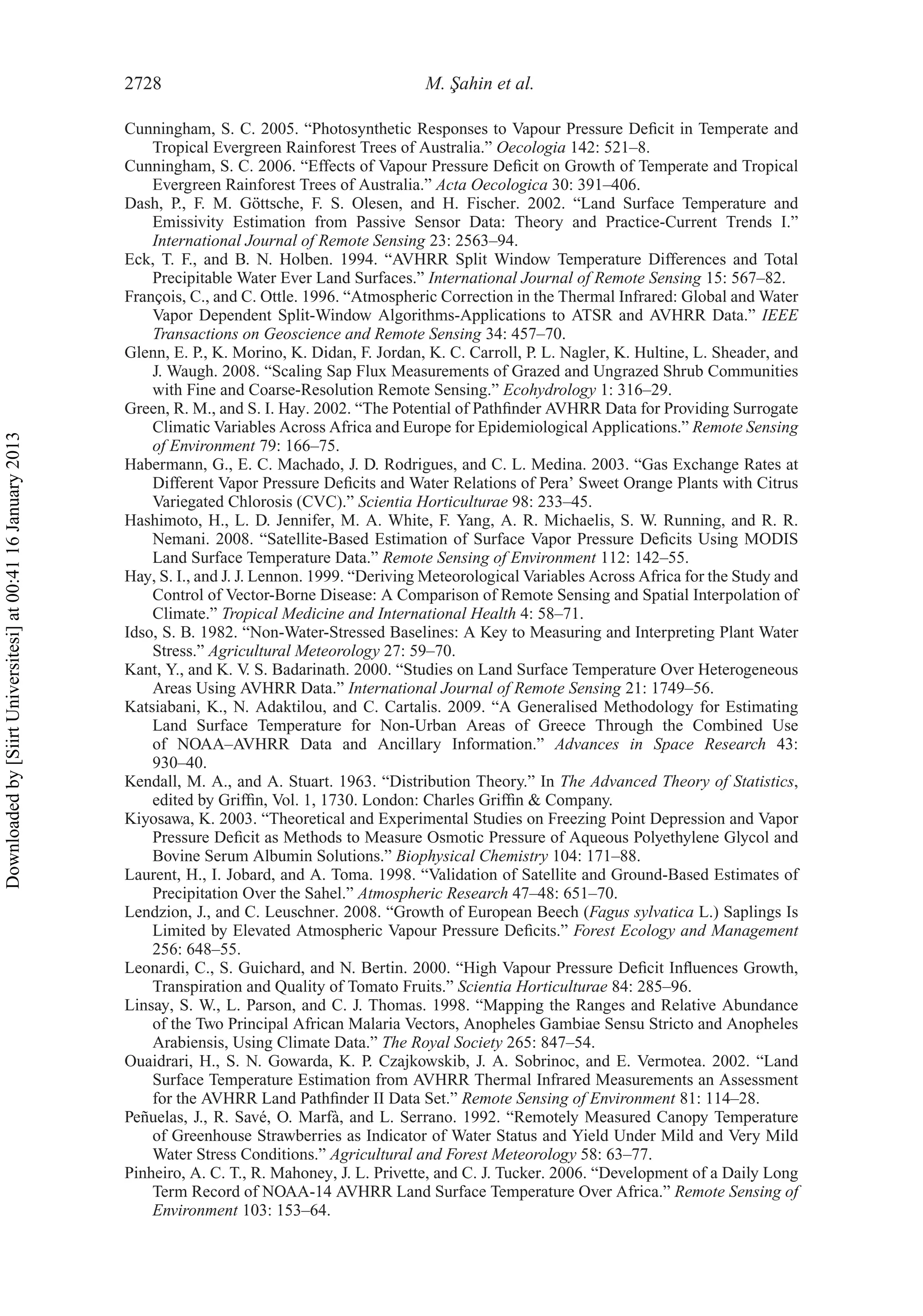 2728 M. ¸Sahin et al.
Cunningham, S. C. 2005. “Photosynthetic Responses to Vapour Pressure Deﬁcit in Temperate and
Tropical Evergreen Rainforest Trees of Australia.” Oecologia 142: 521–8.
Cunningham, S. C. 2006. “Effects of Vapour Pressure Deﬁcit on Growth of Temperate and Tropical
Evergreen Rainforest Trees of Australia.” Acta Oecologica 30: 391–406.
Dash, P., F. M. Göttsche, F. S. Olesen, and H. Fischer. 2002. “Land Surface Temperature and
Emissivity Estimation from Passive Sensor Data: Theory and Practice-Current Trends I.”
International Journal of Remote Sensing 23: 2563–94.
Eck, T. F., and B. N. Holben. 1994. “AVHRR Split Window Temperature Differences and Total
Precipitable Water Ever Land Surfaces.” International Journal of Remote Sensing 15: 567–82.
François, C., and C. Ottle. 1996. “Atmospheric Correction in the Thermal Infrared: Global and Water
Vapor Dependent Split-Window Algorithms-Applications to ATSR and AVHRR Data.” IEEE
Transactions on Geoscience and Remote Sensing 34: 457–70.
Glenn, E. P., K. Morino, K. Didan, F. Jordan, K. C. Carroll, P. L. Nagler, K. Hultine, L. Sheader, and
J. Waugh. 2008. “Scaling Sap Flux Measurements of Grazed and Ungrazed Shrub Communities
with Fine and Coarse-Resolution Remote Sensing.” Ecohydrology 1: 316–29.
Green, R. M., and S. I. Hay. 2002. “The Potential of Pathﬁnder AVHRR Data for Providing Surrogate
Climatic Variables Across Africa and Europe for Epidemiological Applications.” Remote Sensing
of Environment 79: 166–75.
Habermann, G., E. C. Machado, J. D. Rodrigues, and C. L. Medina. 2003. “Gas Exchange Rates at
Different Vapor Pressure Deﬁcits and Water Relations of Pera’ Sweet Orange Plants with Citrus
Variegated Chlorosis (CVC).” Scientia Horticulturae 98: 233–45.
Hashimoto, H., L. D. Jennifer, M. A. White, F. Yang, A. R. Michaelis, S. W. Running, and R. R.
Nemani. 2008. “Satellite-Based Estimation of Surface Vapor Pressure Deﬁcits Using MODIS
Land Surface Temperature Data.” Remote Sensing of Environment 112: 142–55.
Hay, S. I., and J. J. Lennon. 1999. “Deriving Meteorological Variables Across Africa for the Study and
Control of Vector-Borne Disease: A Comparison of Remote Sensing and Spatial Interpolation of
Climate.” Tropical Medicine and International Health 4: 58–71.
Idso, S. B. 1982. “Non-Water-Stressed Baselines: A Key to Measuring and Interpreting Plant Water
Stress.” Agricultural Meteorology 27: 59–70.
Kant, Y., and K. V. S. Badarinath. 2000. “Studies on Land Surface Temperature Over Heterogeneous
Areas Using AVHRR Data.” International Journal of Remote Sensing 21: 1749–56.
Katsiabani, K., N. Adaktilou, and C. Cartalis. 2009. “A Generalised Methodology for Estimating
Land Surface Temperature for Non-Urban Areas of Greece Through the Combined Use
of NOAA–AVHRR Data and Ancillary Information.” Advances in Space Research 43:
930–40.
Kendall, M. A., and A. Stuart. 1963. “Distribution Theory.” In The Advanced Theory of Statistics,
edited by Grifﬁn, Vol. 1, 1730. London: Charles Grifﬁn & Company.
Kiyosawa, K. 2003. “Theoretical and Experimental Studies on Freezing Point Depression and Vapor
Pressure Deﬁcit as Methods to Measure Osmotic Pressure of Aqueous Polyethylene Glycol and
Bovine Serum Albumin Solutions.” Biophysical Chemistry 104: 171–88.
Laurent, H., I. Jobard, and A. Toma. 1998. “Validation of Satellite and Ground-Based Estimates of
Precipitation Over the Sahel.” Atmospheric Research 47–48: 651–70.
Lendzion, J., and C. Leuschner. 2008. “Growth of European Beech (Fagus sylvatica L.) Saplings Is
Limited by Elevated Atmospheric Vapour Pressure Deﬁcits.” Forest Ecology and Management
256: 648–55.
Leonardi, C., S. Guichard, and N. Bertin. 2000. “High Vapour Pressure Deﬁcit Inﬂuences Growth,
Transpiration and Quality of Tomato Fruits.” Scientia Horticulturae 84: 285–96.
Linsay, S. W., L. Parson, and C. J. Thomas. 1998. “Mapping the Ranges and Relative Abundance
of the Two Principal African Malaria Vectors, Anopheles Gambiae Sensu Stricto and Anopheles
Arabiensis, Using Climate Data.” The Royal Society 265: 847–54.
Ouaidrari, H., S. N. Gowarda, K. P. Czajkowskib, J. A. Sobrinoc, and E. Vermotea. 2002. “Land
Surface Temperature Estimation from AVHRR Thermal Infrared Measurements an Assessment
for the AVHRR Land Pathﬁnder II Data Set.” Remote Sensing of Environment 81: 114–28.
Peñuelas, J., R. Savé, O. Marfà, and L. Serrano. 1992. “Remotely Measured Canopy Temperature
of Greenhouse Strawberries as Indicator of Water Status and Yield Under Mild and Very Mild
Water Stress Conditions.” Agricultural and Forest Meteorology 58: 63–77.
Pinheiro, A. C. T., R. Mahoney, J. L. Privette, and C. J. Tucker. 2006. “Development of a Daily Long
Term Record of NOAA-14 AVHRR Land Surface Temperature Over Africa.” Remote Sensing of
Environment 103: 153–64.
Downloadedby[SiirtUniversitesi]at00:4116January2013
 