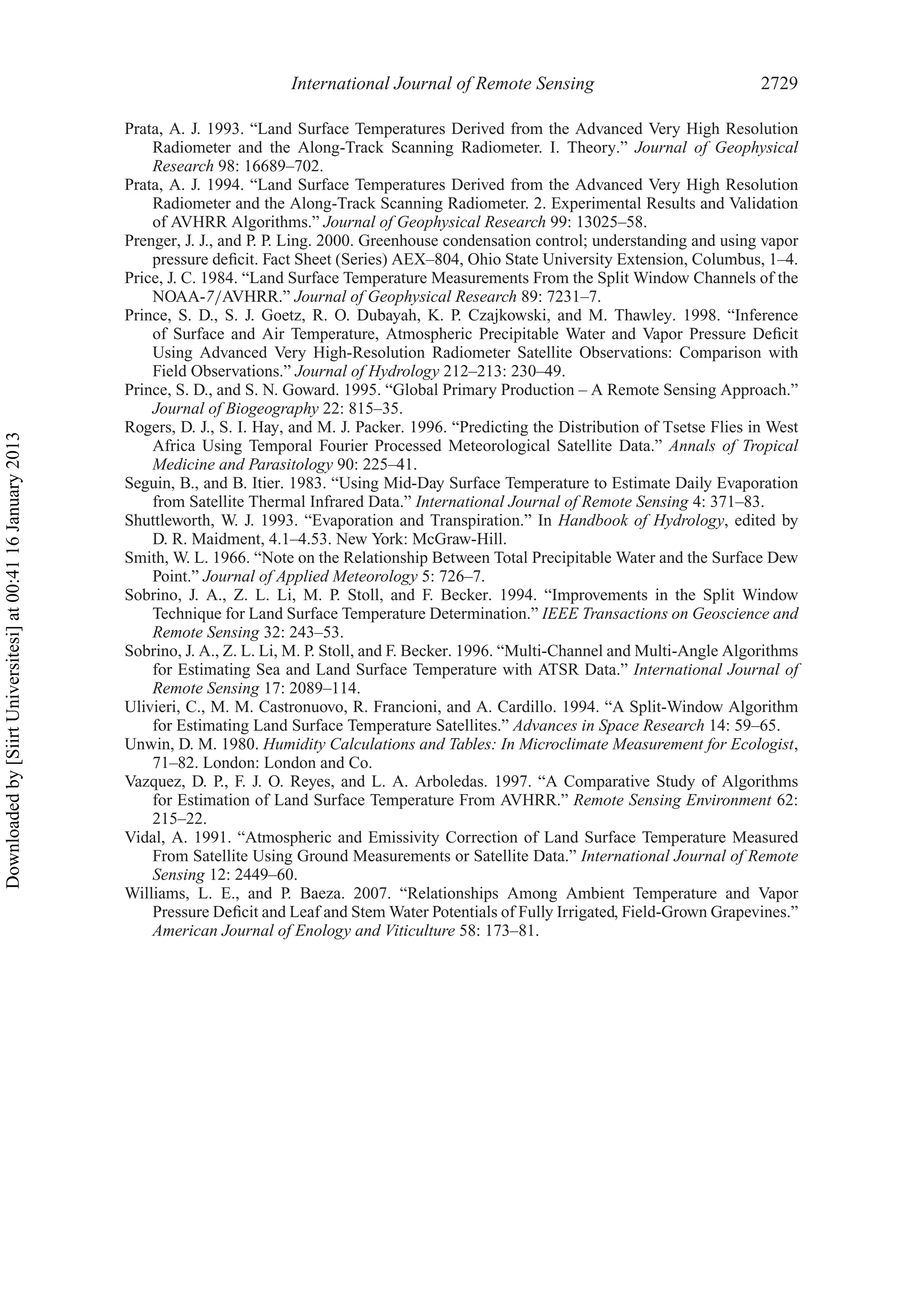 International Journal of Remote Sensing 2729
Prata, A. J. 1993. “Land Surface Temperatures Derived from the Advanced Very High Resolution
Radiometer and the Along-Track Scanning Radiometer. I. Theory.” Journal of Geophysical
Research 98: 16689–702.
Prata, A. J. 1994. “Land Surface Temperatures Derived from the Advanced Very High Resolution
Radiometer and the Along-Track Scanning Radiometer. 2. Experimental Results and Validation
of AVHRR Algorithms.” Journal of Geophysical Research 99: 13025–58.
Prenger, J. J., and P. P. Ling. 2000. Greenhouse condensation control; understanding and using vapor
pressure deﬁcit. Fact Sheet (Series) AEX–804, Ohio State University Extension, Columbus, 1–4.
Price, J. C. 1984. “Land Surface Temperature Measurements From the Split Window Channels of the
NOAA-7/AVHRR.” Journal of Geophysical Research 89: 7231–7.
Prince, S. D., S. J. Goetz, R. O. Dubayah, K. P. Czajkowski, and M. Thawley. 1998. “Inference
of Surface and Air Temperature, Atmospheric Precipitable Water and Vapor Pressure Deﬁcit
Using Advanced Very High-Resolution Radiometer Satellite Observations: Comparison with
Field Observations.” Journal of Hydrology 212–213: 230–49.
Prince, S. D., and S. N. Goward. 1995. “Global Primary Production – A Remote Sensing Approach.”
Journal of Biogeography 22: 815–35.
Rogers, D. J., S. I. Hay, and M. J. Packer. 1996. “Predicting the Distribution of Tsetse Flies in West
Africa Using Temporal Fourier Processed Meteorological Satellite Data.” Annals of Tropical
Medicine and Parasitology 90: 225–41.
Seguin, B., and B. Itier. 1983. “Using Mid-Day Surface Temperature to Estimate Daily Evaporation
from Satellite Thermal Infrared Data.” International Journal of Remote Sensing 4: 371–83.
Shuttleworth, W. J. 1993. “Evaporation and Transpiration.” In Handbook of Hydrology, edited by
D. R. Maidment, 4.1–4.53. New York: McGraw-Hill.
Smith, W. L. 1966. “Note on the Relationship Between Total Precipitable Water and the Surface Dew
Point.” Journal of Applied Meteorology 5: 726–7.
Sobrino, J. A., Z. L. Li, M. P. Stoll, and F. Becker. 1994. “Improvements in the Split Window
Technique for Land Surface Temperature Determination.” IEEE Transactions on Geoscience and
Remote Sensing 32: 243–53.
Sobrino, J. A., Z. L. Li, M. P. Stoll, and F. Becker. 1996. “Multi-Channel and Multi-Angle Algorithms
for Estimating Sea and Land Surface Temperature with ATSR Data.” International Journal of
Remote Sensing 17: 2089–114.
Ulivieri, C., M. M. Castronuovo, R. Francioni, and A. Cardillo. 1994. “A Split-Window Algorithm
for Estimating Land Surface Temperature Satellites.” Advances in Space Research 14: 59–65.
Unwin, D. M. 1980. Humidity Calculations and Tables: In Microclimate Measurement for Ecologist,
71–82. London: London and Co.
Vazquez, D. P., F. J. O. Reyes, and L. A. Arboledas. 1997. “A Comparative Study of Algorithms
for Estimation of Land Surface Temperature From AVHRR.” Remote Sensing Environment 62:
215–22.
Vidal, A. 1991. “Atmospheric and Emissivity Correction of Land Surface Temperature Measured
From Satellite Using Ground Measurements or Satellite Data.” International Journal of Remote
Sensing 12: 2449–60.
Williams, L. E., and P. Baeza. 2007. “Relationships Among Ambient Temperature and Vapor
Pressure Deﬁcit and Leaf and Stem Water Potentials of Fully Irrigated, Field-Grown Grapevines.”
American Journal of Enology and Viticulture 58: 173–81.
Downloadedby[SiirtUniversitesi]at00:4116January2013
 