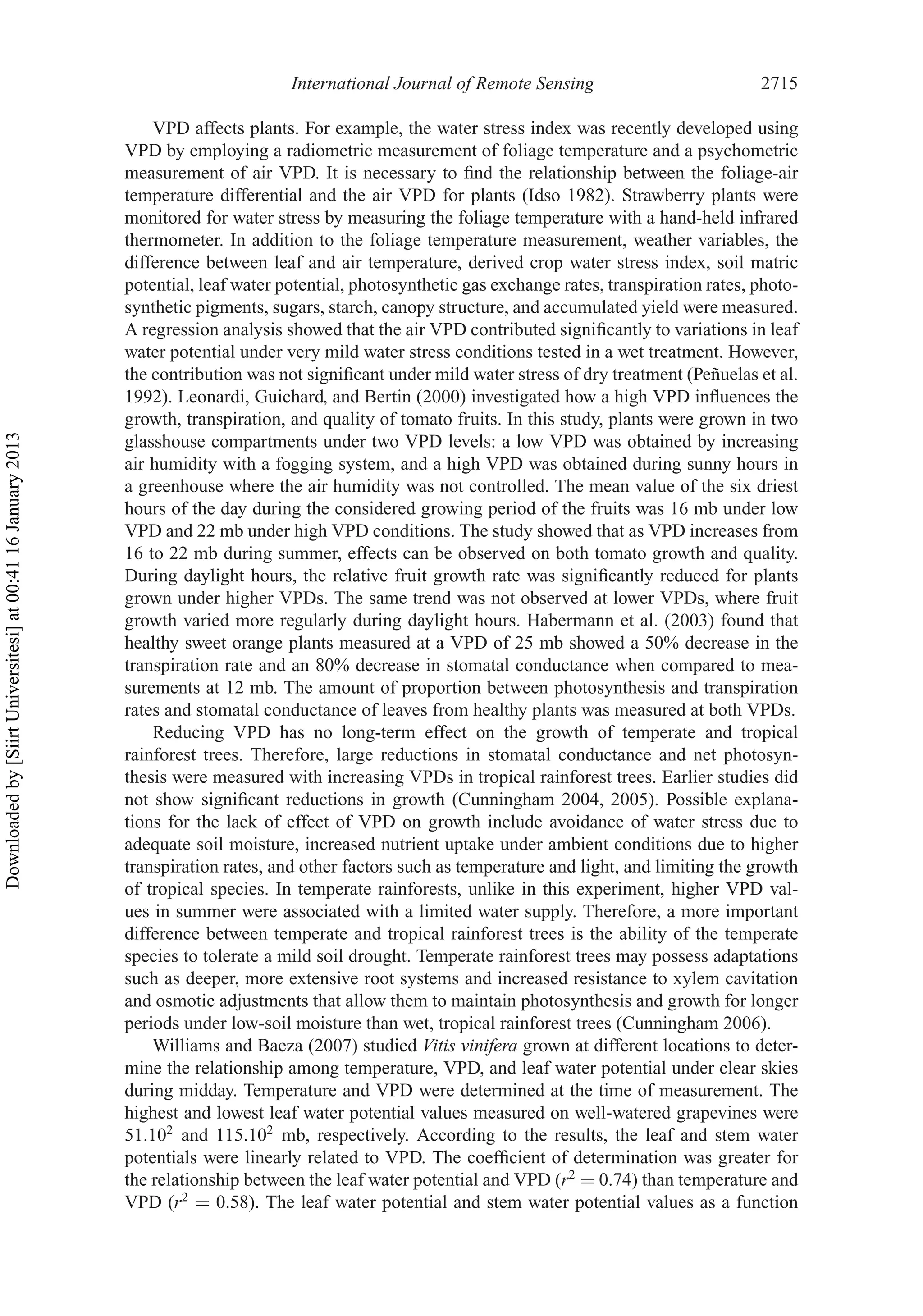 International Journal of Remote Sensing 2715
VPD affects plants. For example, the water stress index was recently developed using
VPD by employing a radiometric measurement of foliage temperature and a psychometric
measurement of air VPD. It is necessary to ﬁnd the relationship between the foliage-air
temperature differential and the air VPD for plants (Idso 1982). Strawberry plants were
monitored for water stress by measuring the foliage temperature with a hand-held infrared
thermometer. In addition to the foliage temperature measurement, weather variables, the
difference between leaf and air temperature, derived crop water stress index, soil matric
potential, leaf water potential, photosynthetic gas exchange rates, transpiration rates, photo-
synthetic pigments, sugars, starch, canopy structure, and accumulated yield were measured.
A regression analysis showed that the air VPD contributed signiﬁcantly to variations in leaf
water potential under very mild water stress conditions tested in a wet treatment. However,
the contribution was not signiﬁcant under mild water stress of dry treatment (Peñuelas et al.
1992). Leonardi, Guichard, and Bertin (2000) investigated how a high VPD inﬂuences the
growth, transpiration, and quality of tomato fruits. In this study, plants were grown in two
glasshouse compartments under two VPD levels: a low VPD was obtained by increasing
air humidity with a fogging system, and a high VPD was obtained during sunny hours in
a greenhouse where the air humidity was not controlled. The mean value of the six driest
hours of the day during the considered growing period of the fruits was 16 mb under low
VPD and 22 mb under high VPD conditions. The study showed that as VPD increases from
16 to 22 mb during summer, effects can be observed on both tomato growth and quality.
During daylight hours, the relative fruit growth rate was signiﬁcantly reduced for plants
grown under higher VPDs. The same trend was not observed at lower VPDs, where fruit
growth varied more regularly during daylight hours. Habermann et al. (2003) found that
healthy sweet orange plants measured at a VPD of 25 mb showed a 50% decrease in the
transpiration rate and an 80% decrease in stomatal conductance when compared to mea-
surements at 12 mb. The amount of proportion between photosynthesis and transpiration
rates and stomatal conductance of leaves from healthy plants was measured at both VPDs.
Reducing VPD has no long-term effect on the growth of temperate and tropical
rainforest trees. Therefore, large reductions in stomatal conductance and net photosyn-
thesis were measured with increasing VPDs in tropical rainforest trees. Earlier studies did
not show signiﬁcant reductions in growth (Cunningham 2004, 2005). Possible explana-
tions for the lack of effect of VPD on growth include avoidance of water stress due to
adequate soil moisture, increased nutrient uptake under ambient conditions due to higher
transpiration rates, and other factors such as temperature and light, and limiting the growth
of tropical species. In temperate rainforests, unlike in this experiment, higher VPD val-
ues in summer were associated with a limited water supply. Therefore, a more important
difference between temperate and tropical rainforest trees is the ability of the temperate
species to tolerate a mild soil drought. Temperate rainforest trees may possess adaptations
such as deeper, more extensive root systems and increased resistance to xylem cavitation
and osmotic adjustments that allow them to maintain photosynthesis and growth for longer
periods under low-soil moisture than wet, tropical rainforest trees (Cunningham 2006).
Williams and Baeza (2007) studied Vitis vinifera grown at different locations to deter-
mine the relationship among temperature, VPD, and leaf water potential under clear skies
during midday. Temperature and VPD were determined at the time of measurement. The
highest and lowest leaf water potential values measured on well-watered grapevines were
51.102
and 115.102
mb, respectively. According to the results, the leaf and stem water
potentials were linearly related to VPD. The coefﬁcient of determination was greater for
the relationship between the leaf water potential and VPD (r2
= 0.74) than temperature and
VPD (r2
= 0.58). The leaf water potential and stem water potential values as a function
Downloadedby[SiirtUniversitesi]at00:4116January2013
 
