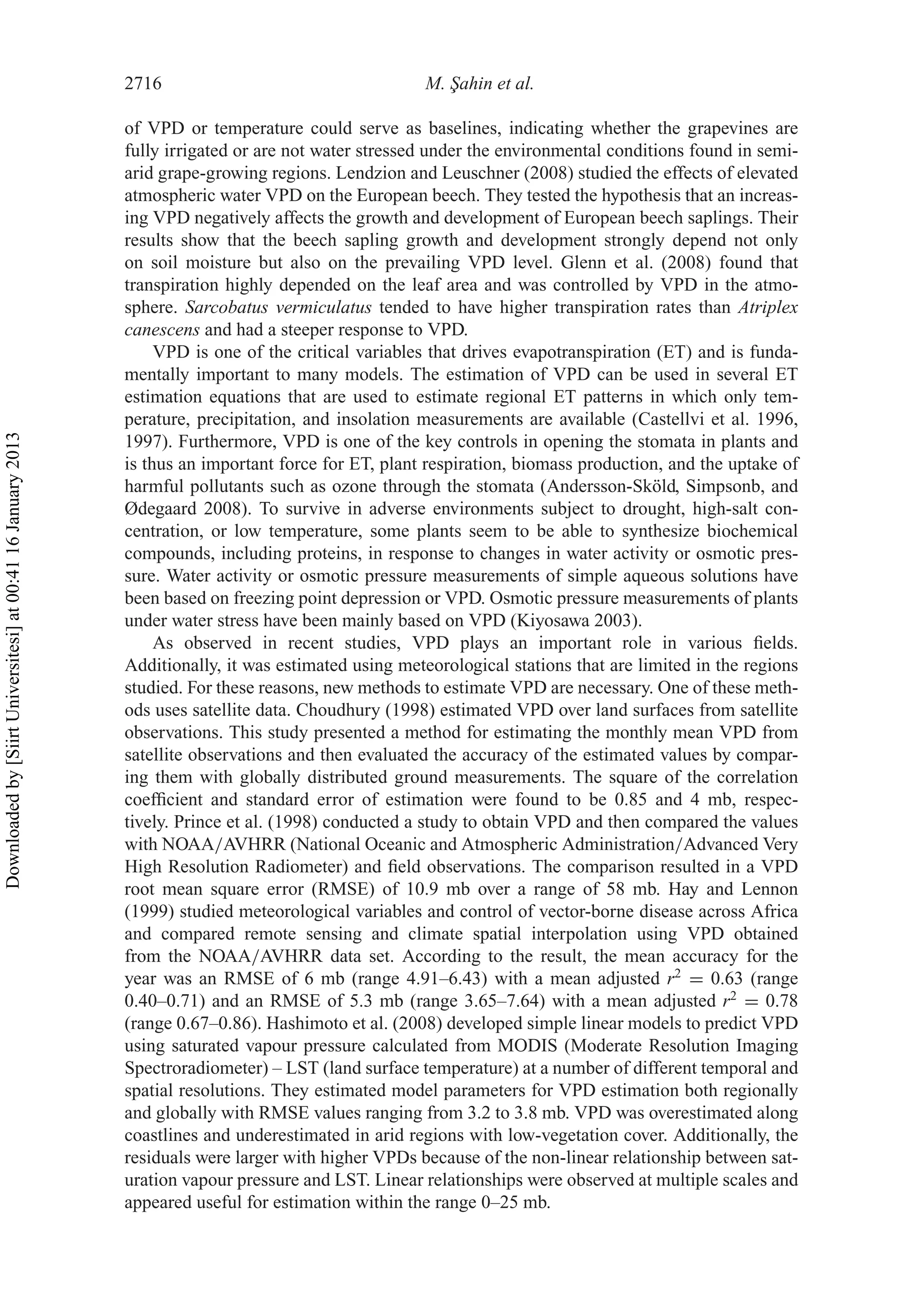 2716 M. ¸Sahin et al.
of VPD or temperature could serve as baselines, indicating whether the grapevines are
fully irrigated or are not water stressed under the environmental conditions found in semi-
arid grape-growing regions. Lendzion and Leuschner (2008) studied the effects of elevated
atmospheric water VPD on the European beech. They tested the hypothesis that an increas-
ing VPD negatively affects the growth and development of European beech saplings. Their
results show that the beech sapling growth and development strongly depend not only
on soil moisture but also on the prevailing VPD level. Glenn et al. (2008) found that
transpiration highly depended on the leaf area and was controlled by VPD in the atmo-
sphere. Sarcobatus vermiculatus tended to have higher transpiration rates than Atriplex
canescens and had a steeper response to VPD.
VPD is one of the critical variables that drives evapotranspiration (ET) and is funda-
mentally important to many models. The estimation of VPD can be used in several ET
estimation equations that are used to estimate regional ET patterns in which only tem-
perature, precipitation, and insolation measurements are available (Castellvi et al. 1996,
1997). Furthermore, VPD is one of the key controls in opening the stomata in plants and
is thus an important force for ET, plant respiration, biomass production, and the uptake of
harmful pollutants such as ozone through the stomata (Andersson-Sköld, Simpsonb, and
Ødegaard 2008). To survive in adverse environments subject to drought, high-salt con-
centration, or low temperature, some plants seem to be able to synthesize biochemical
compounds, including proteins, in response to changes in water activity or osmotic pres-
sure. Water activity or osmotic pressure measurements of simple aqueous solutions have
been based on freezing point depression or VPD. Osmotic pressure measurements of plants
under water stress have been mainly based on VPD (Kiyosawa 2003).
As observed in recent studies, VPD plays an important role in various ﬁelds.
Additionally, it was estimated using meteorological stations that are limited in the regions
studied. For these reasons, new methods to estimate VPD are necessary. One of these meth-
ods uses satellite data. Choudhury (1998) estimated VPD over land surfaces from satellite
observations. This study presented a method for estimating the monthly mean VPD from
satellite observations and then evaluated the accuracy of the estimated values by compar-
ing them with globally distributed ground measurements. The square of the correlation
coefﬁcient and standard error of estimation were found to be 0.85 and 4 mb, respec-
tively. Prince et al. (1998) conducted a study to obtain VPD and then compared the values
with NOAA/AVHRR (National Oceanic and Atmospheric Administration/Advanced Very
High Resolution Radiometer) and ﬁeld observations. The comparison resulted in a VPD
root mean square error (RMSE) of 10.9 mb over a range of 58 mb. Hay and Lennon
(1999) studied meteorological variables and control of vector-borne disease across Africa
and compared remote sensing and climate spatial interpolation using VPD obtained
from the NOAA/AVHRR data set. According to the result, the mean accuracy for the
year was an RMSE of 6 mb (range 4.91–6.43) with a mean adjusted r2
= 0.63 (range
0.40–0.71) and an RMSE of 5.3 mb (range 3.65–7.64) with a mean adjusted r2
= 0.78
(range 0.67–0.86). Hashimoto et al. (2008) developed simple linear models to predict VPD
using saturated vapour pressure calculated from MODIS (Moderate Resolution Imaging
Spectroradiometer) – LST (land surface temperature) at a number of different temporal and
spatial resolutions. They estimated model parameters for VPD estimation both regionally
and globally with RMSE values ranging from 3.2 to 3.8 mb. VPD was overestimated along
coastlines and underestimated in arid regions with low-vegetation cover. Additionally, the
residuals were larger with higher VPDs because of the non-linear relationship between sat-
uration vapour pressure and LST. Linear relationships were observed at multiple scales and
appeared useful for estimation within the range 0–25 mb.
Downloadedby[SiirtUniversitesi]at00:4116January2013
 