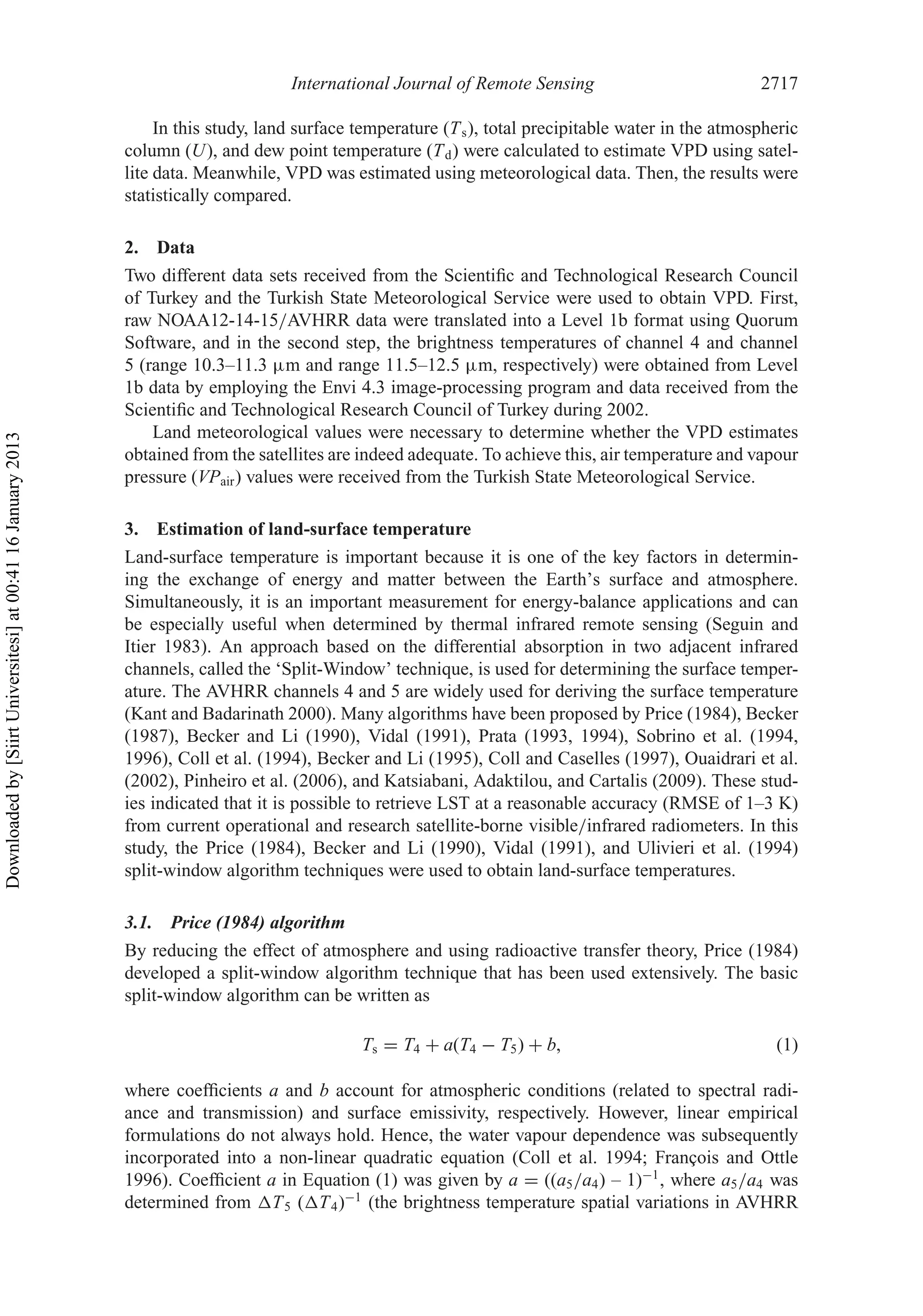International Journal of Remote Sensing 2717
In this study, land surface temperature (Ts), total precipitable water in the atmospheric
column (U), and dew point temperature (Td) were calculated to estimate VPD using satel-
lite data. Meanwhile, VPD was estimated using meteorological data. Then, the results were
statistically compared.
2. Data
Two different data sets received from the Scientiﬁc and Technological Research Council
of Turkey and the Turkish State Meteorological Service were used to obtain VPD. First,
raw NOAA12-14-15/AVHRR data were translated into a Level 1b format using Quorum
Software, and in the second step, the brightness temperatures of channel 4 and channel
5 (range 10.3–11.3 µm and range 11.5–12.5 µm, respectively) were obtained from Level
1b data by employing the Envi 4.3 image-processing program and data received from the
Scientiﬁc and Technological Research Council of Turkey during 2002.
Land meteorological values were necessary to determine whether the VPD estimates
obtained from the satellites are indeed adequate. To achieve this, air temperature and vapour
pressure (VPair) values were received from the Turkish State Meteorological Service.
3. Estimation of land-surface temperature
Land-surface temperature is important because it is one of the key factors in determin-
ing the exchange of energy and matter between the Earth’s surface and atmosphere.
Simultaneously, it is an important measurement for energy-balance applications and can
be especially useful when determined by thermal infrared remote sensing (Seguin and
Itier 1983). An approach based on the differential absorption in two adjacent infrared
channels, called the ‘Split-Window’ technique, is used for determining the surface temper-
ature. The AVHRR channels 4 and 5 are widely used for deriving the surface temperature
(Kant and Badarinath 2000). Many algorithms have been proposed by Price (1984), Becker
(1987), Becker and Li (1990), Vidal (1991), Prata (1993, 1994), Sobrino et al. (1994,
1996), Coll et al. (1994), Becker and Li (1995), Coll and Caselles (1997), Ouaidrari et al.
(2002), Pinheiro et al. (2006), and Katsiabani, Adaktilou, and Cartalis (2009). These stud-
ies indicated that it is possible to retrieve LST at a reasonable accuracy (RMSE of 1–3 K)
from current operational and research satellite-borne visible/infrared radiometers. In this
study, the Price (1984), Becker and Li (1990), Vidal (1991), and Ulivieri et al. (1994)
split-window algorithm techniques were used to obtain land-surface temperatures.
3.1. Price (1984) algorithm
By reducing the effect of atmosphere and using radioactive transfer theory, Price (1984)
developed a split-window algorithm technique that has been used extensively. The basic
split-window algorithm can be written as
Ts = T4 + a(T4 − T5) + b, (1)
where coefﬁcients a and b account for atmospheric conditions (related to spectral radi-
ance and transmission) and surface emissivity, respectively. However, linear empirical
formulations do not always hold. Hence, the water vapour dependence was subsequently
incorporated into a non-linear quadratic equation (Coll et al. 1994; François and Ottle
1996). Coefﬁcient a in Equation (1) was given by a = ((a5/a4) – 1)−1
, where a5/a4 was
determined from T5 ( T4)−1
(the brightness temperature spatial variations in AVHRR
Downloadedby[SiirtUniversitesi]at00:4116January2013
 