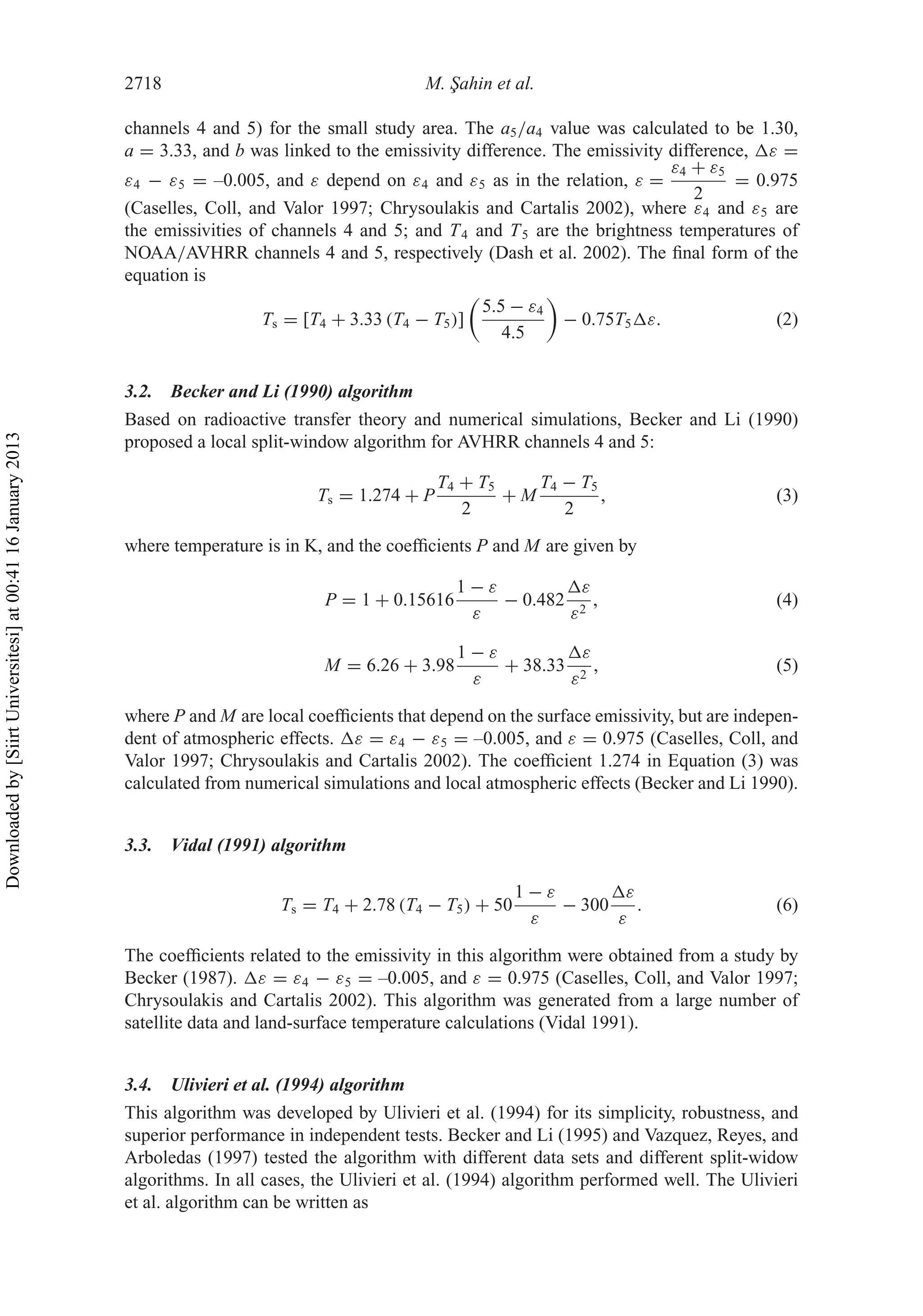 2718 M. ¸Sahin et al.
channels 4 and 5) for the small study area. The a5/a4 value was calculated to be 1.30,
a = 3.33, and b was linked to the emissivity difference. The emissivity difference, ε =
ε4 − ε5 = –0.005, and ε depend on ε4 and ε5 as in the relation, ε =
ε4 + ε5
2
= 0.975
(Caselles, Coll, and Valor 1997; Chrysoulakis and Cartalis 2002), where ε4 and ε5 are
the emissivities of channels 4 and 5; and T4 and T5 are the brightness temperatures of
NOAA/AVHRR channels 4 and 5, respectively (Dash et al. 2002). The ﬁnal form of the
equation is
Ts = [T4 + 3.33 (T4 − T5)]
5.5 − ε4
4.5
− 0.75T5 ε. (2)
3.2. Becker and Li (1990) algorithm
Based on radioactive transfer theory and numerical simulations, Becker and Li (1990)
proposed a local split-window algorithm for AVHRR channels 4 and 5:
Ts = 1.274 + P
T4 + T5
2
+ M
T4 − T5
2
, (3)
where temperature is in K, and the coefﬁcients P and M are given by
P = 1 + 0.15616
1 − ε
ε
− 0.482
ε
ε2
, (4)
M = 6.26 + 3.98
1 − ε
ε
+ 38.33
ε
ε2
, (5)
where P and M are local coefﬁcients that depend on the surface emissivity, but are indepen-
dent of atmospheric effects. ε = ε4 − ε5 = –0.005, and ε = 0.975 (Caselles, Coll, and
Valor 1997; Chrysoulakis and Cartalis 2002). The coefﬁcient 1.274 in Equation (3) was
calculated from numerical simulations and local atmospheric effects (Becker and Li 1990).
3.3. Vidal (1991) algorithm
Ts = T4 + 2.78 (T4 − T5) + 50
1 − ε
ε
− 300
ε
ε
. (6)
The coefﬁcients related to the emissivity in this algorithm were obtained from a study by
Becker (1987). ε = ε4 − ε5 = –0.005, and ε = 0.975 (Caselles, Coll, and Valor 1997;
Chrysoulakis and Cartalis 2002). This algorithm was generated from a large number of
satellite data and land-surface temperature calculations (Vidal 1991).
3.4. Ulivieri et al. (1994) algorithm
This algorithm was developed by Ulivieri et al. (1994) for its simplicity, robustness, and
superior performance in independent tests. Becker and Li (1995) and Vazquez, Reyes, and
Arboledas (1997) tested the algorithm with different data sets and different split-widow
algorithms. In all cases, the Ulivieri et al. (1994) algorithm performed well. The Ulivieri
et al. algorithm can be written as
Downloadedby[SiirtUniversitesi]at00:4116January2013
 