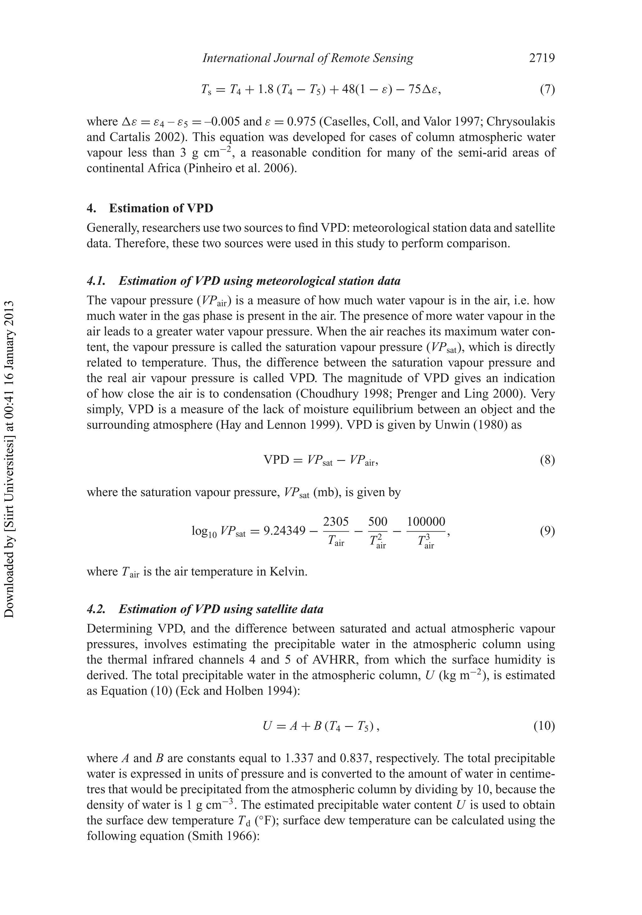 International Journal of Remote Sensing 2719
Ts = T4 + 1.8 (T4 − T5) + 48(1 − ε) − 75 ε, (7)
where ε = ε4 – ε5 = –0.005 and ε = 0.975 (Caselles, Coll, and Valor 1997; Chrysoulakis
and Cartalis 2002). This equation was developed for cases of column atmospheric water
vapour less than 3 g cm−2
, a reasonable condition for many of the semi-arid areas of
continental Africa (Pinheiro et al. 2006).
4. Estimation of VPD
Generally, researchers use two sources to ﬁnd VPD: meteorological station data and satellite
data. Therefore, these two sources were used in this study to perform comparison.
4.1. Estimation of VPD using meteorological station data
The vapour pressure (VPair) is a measure of how much water vapour is in the air, i.e. how
much water in the gas phase is present in the air. The presence of more water vapour in the
air leads to a greater water vapour pressure. When the air reaches its maximum water con-
tent, the vapour pressure is called the saturation vapour pressure (VPsat), which is directly
related to temperature. Thus, the difference between the saturation vapour pressure and
the real air vapour pressure is called VPD. The magnitude of VPD gives an indication
of how close the air is to condensation (Choudhury 1998; Prenger and Ling 2000). Very
simply, VPD is a measure of the lack of moisture equilibrium between an object and the
surrounding atmosphere (Hay and Lennon 1999). VPD is given by Unwin (1980) as
VPD = VPsat − VPair, (8)
where the saturation vapour pressure, VPsat (mb), is given by
log10 VPsat = 9.24349 −
2305
Tair
−
500
T2
air
−
100000
T3
air
, (9)
where Tair is the air temperature in Kelvin.
4.2. Estimation of VPD using satellite data
Determining VPD, and the difference between saturated and actual atmospheric vapour
pressures, involves estimating the precipitable water in the atmospheric column using
the thermal infrared channels 4 and 5 of AVHRR, from which the surface humidity is
derived. The total precipitable water in the atmospheric column, U (kg m−2
), is estimated
as Equation (10) (Eck and Holben 1994):
U = A + B (T4 − T5) , (10)
where A and B are constants equal to 1.337 and 0.837, respectively. The total precipitable
water is expressed in units of pressure and is converted to the amount of water in centime-
tres that would be precipitated from the atmospheric column by dividing by 10, because the
density of water is 1 g cm−3
. The estimated precipitable water content U is used to obtain
the surface dew temperature Td (◦
F); surface dew temperature can be calculated using the
following equation (Smith 1966):
Downloadedby[SiirtUniversitesi]at00:4116January2013
 