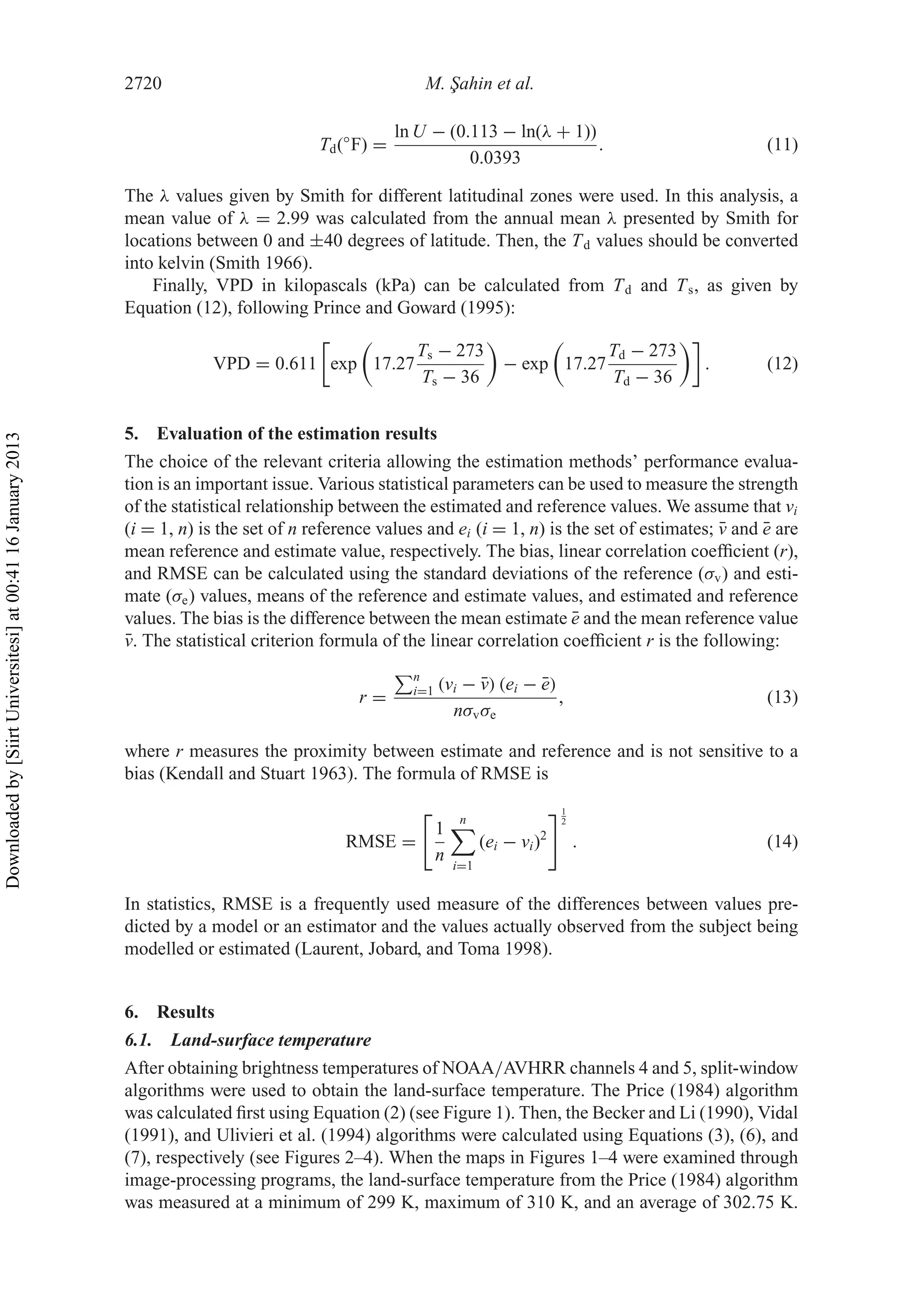 2720 M. ¸Sahin et al.
Td(◦
F) =
ln U − (0.113 − ln(λ + 1))
0.0393
. (11)
The λ values given by Smith for different latitudinal zones were used. In this analysis, a
mean value of λ = 2.99 was calculated from the annual mean λ presented by Smith for
locations between 0 and ±40 degrees of latitude. Then, the Td values should be converted
into kelvin (Smith 1966).
Finally, VPD in kilopascals (kPa) can be calculated from Td and Ts, as given by
Equation (12), following Prince and Goward (1995):
VPD = 0.611 exp 17.27
Ts − 273
Ts − 36
− exp 17.27
Td − 273
Td − 36
. (12)
5. Evaluation of the estimation results
The choice of the relevant criteria allowing the estimation methods’ performance evalua-
tion is an important issue. Various statistical parameters can be used to measure the strength
of the statistical relationship between the estimated and reference values. We assume that vi
(i = 1, n) is the set of n reference values and ei (i = 1, n) is the set of estimates; ¯v and ¯e are
mean reference and estimate value, respectively. The bias, linear correlation coefﬁcient (r),
and RMSE can be calculated using the standard deviations of the reference (σv) and esti-
mate (σe) values, means of the reference and estimate values, and estimated and reference
values. The bias is the difference between the mean estimate ¯e and the mean reference value
¯v. The statistical criterion formula of the linear correlation coefﬁcient r is the following:
r =
n
i=1 (vi − ¯v) (ei − ¯e)
nσvσe
, (13)
where r measures the proximity between estimate and reference and is not sensitive to a
bias (Kendall and Stuart 1963). The formula of RMSE is
RMSE =
1
n
n
i=1
(ei − vi)2
1
2
. (14)
In statistics, RMSE is a frequently used measure of the differences between values pre-
dicted by a model or an estimator and the values actually observed from the subject being
modelled or estimated (Laurent, Jobard, and Toma 1998).
6. Results
6.1. Land-surface temperature
After obtaining brightness temperatures of NOAA/AVHRR channels 4 and 5, split-window
algorithms were used to obtain the land-surface temperature. The Price (1984) algorithm
was calculated ﬁrst using Equation (2) (see Figure 1). Then, the Becker and Li (1990), Vidal
(1991), and Ulivieri et al. (1994) algorithms were calculated using Equations (3), (6), and
(7), respectively (see Figures 2–4). When the maps in Figures 1–4 were examined through
image-processing programs, the land-surface temperature from the Price (1984) algorithm
was measured at a minimum of 299 K, maximum of 310 K, and an average of 302.75 K.
Downloadedby[SiirtUniversitesi]at00:4116January2013
 