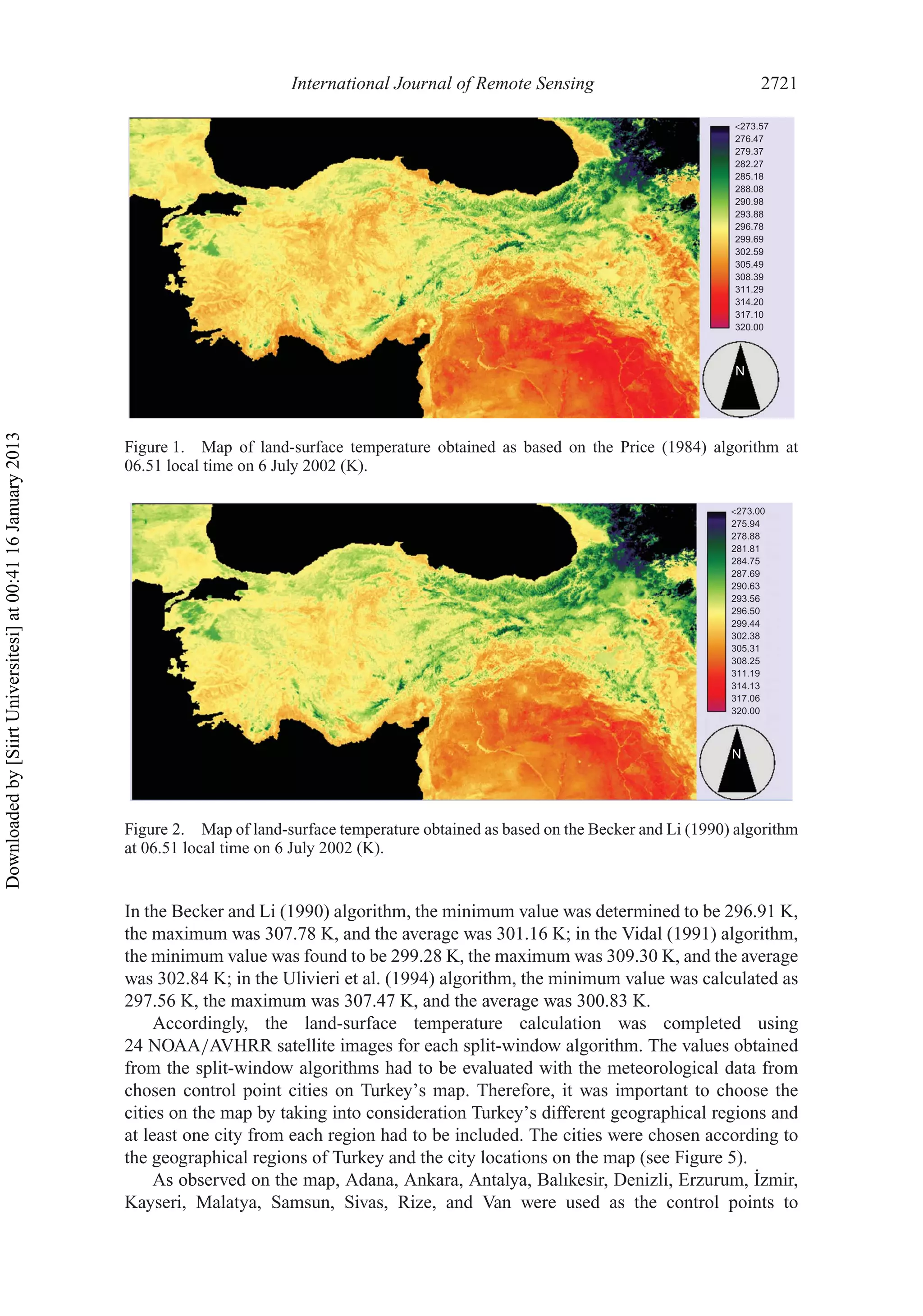 International Journal of Remote Sensing 2721
293.88
<273.57
276.47
279.37
282.27
285.18
288.08
290.98
296.78
299.69
302.59
305.49
308.39
311.29
314.20
317.10
320.00
N
Figure 1. Map of land-surface temperature obtained as based on the Price (1984) algorithm at
06.51 local time on 6 July 2002 (K).
N
<273.00
275.94
281.81
284.75
290.63
293.56
296.50
299.44
302.38
305.31
308.25
311.19
314.13
317.06
320.00
287.69
278.88
Figure 2. Map of land-surface temperature obtained as based on the Becker and Li (1990) algorithm
at 06.51 local time on 6 July 2002 (K).
In the Becker and Li (1990) algorithm, the minimum value was determined to be 296.91 K,
the maximum was 307.78 K, and the average was 301.16 K; in the Vidal (1991) algorithm,
the minimum value was found to be 299.28 K, the maximum was 309.30 K, and the average
was 302.84 K; in the Ulivieri et al. (1994) algorithm, the minimum value was calculated as
297.56 K, the maximum was 307.47 K, and the average was 300.83 K.
Accordingly, the land-surface temperature calculation was completed using
24 NOAA/AVHRR satellite images for each split-window algorithm. The values obtained
from the split-window algorithms had to be evaluated with the meteorological data from
chosen control point cities on Turkey’s map. Therefore, it was important to choose the
cities on the map by taking into consideration Turkey’s different geographical regions and
at least one city from each region had to be included. The cities were chosen according to
the geographical regions of Turkey and the city locations on the map (see Figure 5).
As observed on the map, Adana, Ankara, Antalya, Balıkesir, Denizli, Erzurum, ˙Izmir,
Kayseri, Malatya, Samsun, Sivas, Rize, and Van were used as the control points to
Downloadedby[SiirtUniversitesi]at00:4116January2013
 