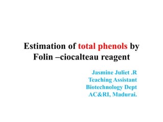 Estimation of total phenols by
Folin –ciocalteau reagent
Jasmine Juliet .R
Teaching Assistant
Biotechnology Dept
AC&RI, Madurai.
 