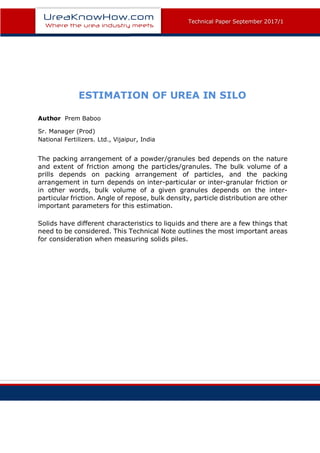 Technical Paper December 2015
Technical Paper September 2017/1
ESTIMATION OF UREA IN SILO
Author Prem Baboo
Sr. Manager (Prod)
National Fertilizers. Ltd., Vijaipur, India
The packing arrangement of a powder/granules bed depends on the nature
and extent of friction among the particles/granules. The bulk volume of a
prills depends on packing arrangement of particles, and the packing
arrangement in turn depends on inter-particular or inter-granular friction or
in other words, bulk volume of a given granules depends on the inter-
particular friction. Angle of repose, bulk density, particle distribution are other
important parameters for this estimation.
Solids have different characteristics to liquids and there are a few things that
need to be considered. This Technical Note outlines the most important areas
for consideration when measuring solids piles.
	 	
 