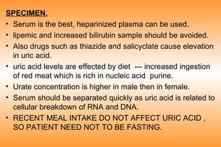 SPECIMEN.
• Serum is the best, heparinized plasma can be used.
• lipemic and increased bilirubin sample should be avoided.
• Also drugs such as thiazide and salicyclate cause elevation
in uric acid.
• uric acid levels are effected by diet --- increased ingestion
of red meat which is rich in nucleic acid purine.
• Urate concentration is higher in male then in female.
• Serum should be separated quickly as uric acid is related to
cellular breakdown of RNA and DNA.
• RECENT MEAL INTAKE DO NOT AFFECT URIC ACID ,
SO PATIENT NEED NOT TO BE FASTING.

 