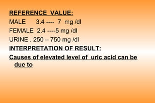 REFERENCE VALUE:
MALE
3.4 ---- 7 mg /dl
FEMALE 2.4 ----5 mg /dl
URINE . 250 – 750 mg /dl
INTERPRETATION OF RESULT:
Causes of elevated level of uric acid can be
due to

 
