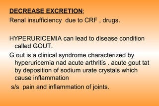 DECREASE EXCRETION;
Renal insufficiency due to CRF , drugs.
HYPERURICEMIA can lead to disease condition
called GOUT.
G out is a clinical syndrome characterized by
hyperuricemia nad acute arthritis . acute gout tat
by deposition of sodium urate crystals which
cause inflammation
s/s pain and inflammation of joints.

 