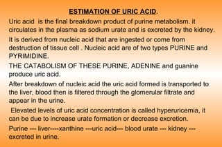 ESTIMATION OF URIC ACID.
Uric acid is the final breakdown product of purine metabolism. it
circulates in the plasma as sodium urate and is excreted by the kidney.
It is derived from nucleic acid that are ingested or come from
destruction of tissue cell . Nucleic acid are of two types PURINE and
PYRIMIDINE.
THE CATABOLISM OF THESE PURINE, ADENINE and guanine
produce uric acid.
After breakdown of nucleic acid the uric acid formed is transported to
the liver, blood then is filtered through the glomerular filtrate and
appear in the urine.
Elevated levels of uric acid concentration is called hyperuricemia, it
can be due to increase urate formation or decrease excretion.
Purine --- liver----xanthine ---uric acid--- blood urate --- kidney --excreted in urine.

 