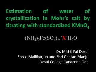 Estimation of water of
crystallization in Mohr’s salt by
titrating with standardized KMnO4
Dr. Mithil Fal Desai
Shree Mallikarjun and Shri Chetan Manju
Desai College Canacona Goa
(NH4)2Fe(SO4)2.’X’H2O
 