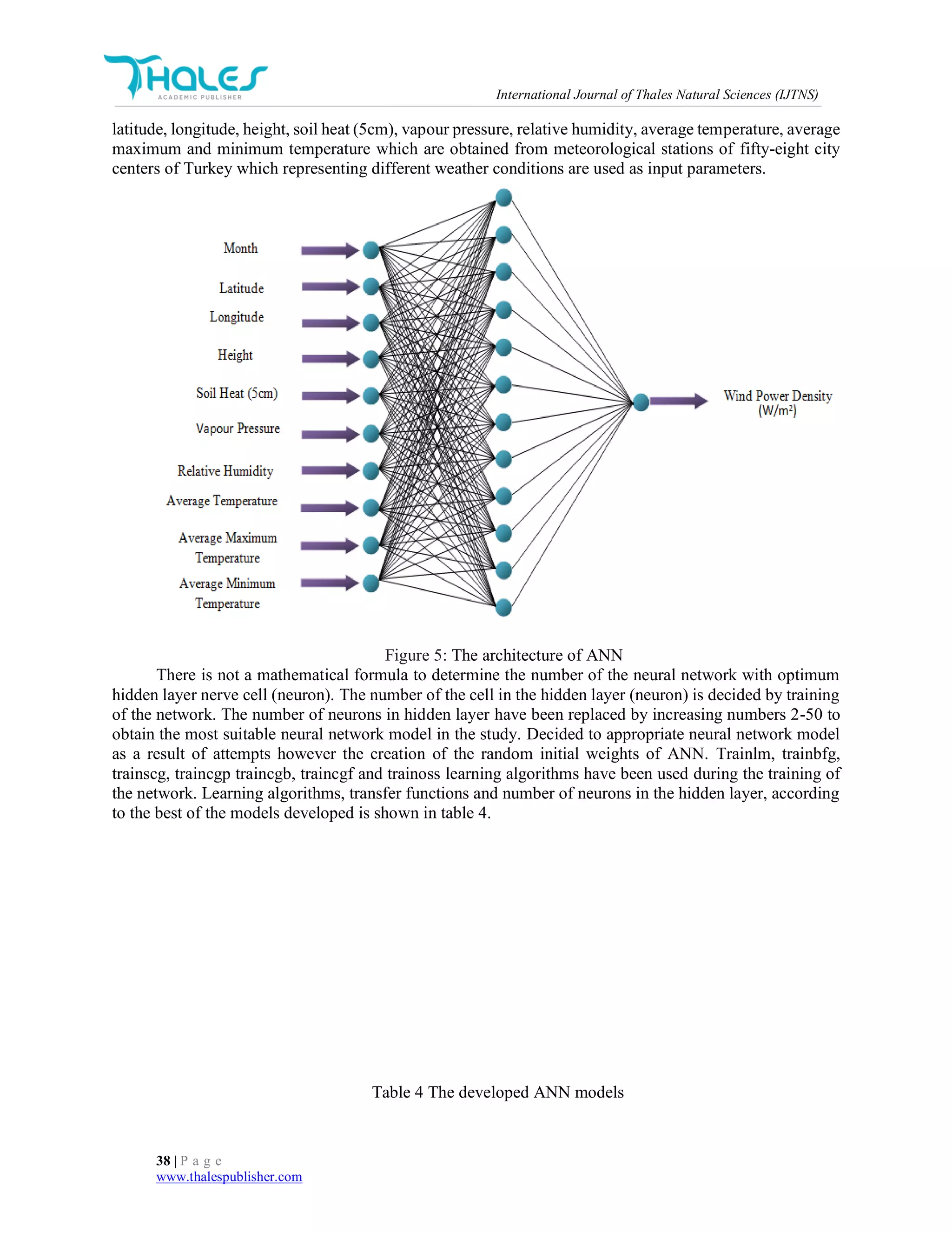 International Journal of Thales Natural Sciences (IJTNS)
38 | P a g e
www.thalespublisher.com
latitude, longitude, height, soil heat (5cm), vapour pressure, relative humidity, average temperature, average
maximum and minimum temperature which are obtained from meteorological stations of fifty-eight city
centers of Turkey which representing different weather conditions are used as input parameters.
Figure 5: The architecture of ANN
There is not a mathematical formula to determine the number of the neural network with optimum
hidden layer nerve cell (neuron). The number of the cell in the hidden layer (neuron) is decided by training
of the network. The number of neurons in hidden layer have been replaced by increasing numbers 2-50 to
obtain the most suitable neural network model in the study. Decided to appropriate neural network model
as a result of attempts however the creation of the random initial weights of ANN. Trainlm, trainbfg,
trainscg, traincgp traincgb, traincgf and trainoss learning algorithms have been used during the training of
the network. Learning algorithms, transfer functions and number of neurons in the hidden layer, according
to the best of the models developed is shown in table 4.
Table 4 The developed ANN models
 
