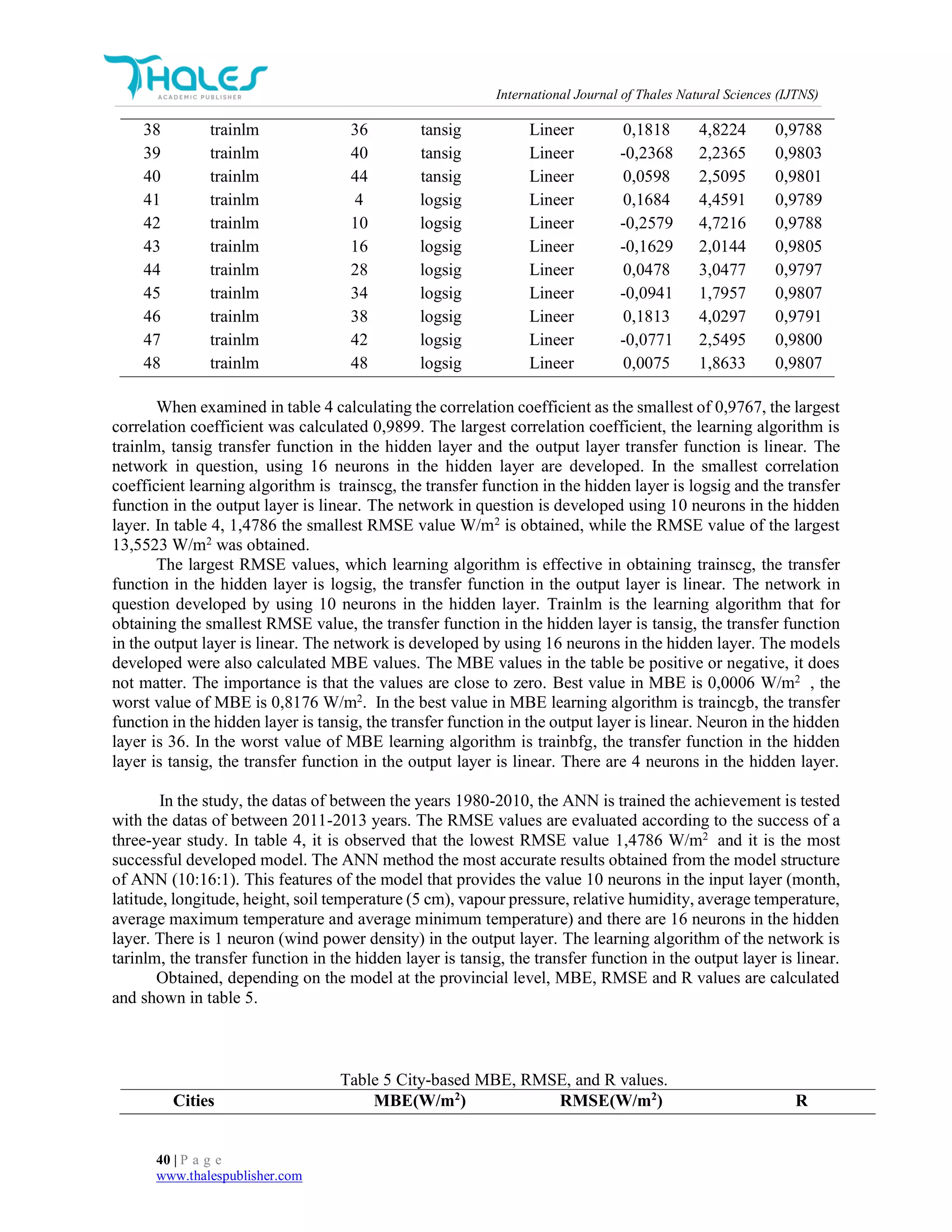 International Journal of Thales Natural Sciences (IJTNS)
40 | P a g e
www.thalespublisher.com
38 trainlm 36 tansig Lineer 0,1818 4,8224 0,9788
39 trainlm 40 tansig Lineer -0,2368 2,2365 0,9803
40 trainlm 44 tansig Lineer 0,0598 2,5095 0,9801
41 trainlm 4 logsig Lineer 0,1684 4,4591 0,9789
42 trainlm 10 logsig Lineer -0,2579 4,7216 0,9788
43 trainlm 16 logsig Lineer -0,1629 2,0144 0,9805
44 trainlm 28 logsig Lineer 0,0478 3,0477 0,9797
45 trainlm 34 logsig Lineer -0,0941 1,7957 0,9807
46 trainlm 38 logsig Lineer 0,1813 4,0297 0,9791
47 trainlm 42 logsig Lineer -0,0771 2,5495 0,9800
48 trainlm 48 logsig Lineer 0,0075 1,8633 0,9807
When examined in table 4 calculating the correlation coefficient as the smallest of 0,9767, the largest
correlation coefficient was calculated 0,9899. The largest correlation coefficient, the learning algorithm is
trainlm, tansig transfer function in the hidden layer and the output layer transfer function is linear. The
network in question, using 16 neurons in the hidden layer are developed. In the smallest correlation
coefficient learning algorithm is trainscg, the transfer function in the hidden layer is logsig and the transfer
function in the output layer is linear. The network in question is developed using 10 neurons in the hidden
layer. In table 4, 1,4786 the smallest RMSE value W/m2
is obtained, while the RMSE value of the largest
13,5523 W/m2
was obtained.
The largest RMSE values, which learning algorithm is effective in obtaining trainscg, the transfer
function in the hidden layer is logsig, the transfer function in the output layer is linear. The network in
question developed by using 10 neurons in the hidden layer. Trainlm is the learning algorithm that for
obtaining the smallest RMSE value, the transfer function in the hidden layer is tansig, the transfer function
in the output layer is linear. The network is developed by using 16 neurons in the hidden layer. The models
developed were also calculated MBE values. The MBE values in the table be positive or negative, it does
not matter. The importance is that the values are close to zero. Best value in MBE is 0,0006 W/m2
, the
worst value of MBE is 0,8176 W/m2
. In the best value in MBE learning algorithm is traincgb, the transfer
function in the hidden layer is tansig, the transfer function in the output layer is linear. Neuron in the hidden
layer is 36. In the worst value of MBE learning algorithm is trainbfg, the transfer function in the hidden
layer is tansig, the transfer function in the output layer is linear. There are 4 neurons in the hidden layer.
In the study, the datas of between the years 1980-2010, the ANN is trained the achievement is tested
with the datas of between 2011-2013 years. The RMSE values are evaluated according to the success of a
three-year study. In table 4, it is observed that the lowest RMSE value 1,4786 W/m2
and it is the most
successful developed model. The ANN method the most accurate results obtained from the model structure
of ANN (10:16:1). This features of the model that provides the value 10 neurons in the input layer (month,
latitude, longitude, height, soil temperature (5 cm), vapour pressure, relative humidity, average temperature,
average maximum temperature and average minimum temperature) and there are 16 neurons in the hidden
layer. There is 1 neuron (wind power density) in the output layer. The learning algorithm of the network is
tarinlm, the transfer function in the hidden layer is tansig, the transfer function in the output layer is linear.
Obtained, depending on the model at the provincial level, MBE, RMSE and R values are calculated
and shown in table 5.
Table 5 City-based MBE, RMSE, and R values.
Cities MBE(W/m2
) RMSE(W/m2
) R
 