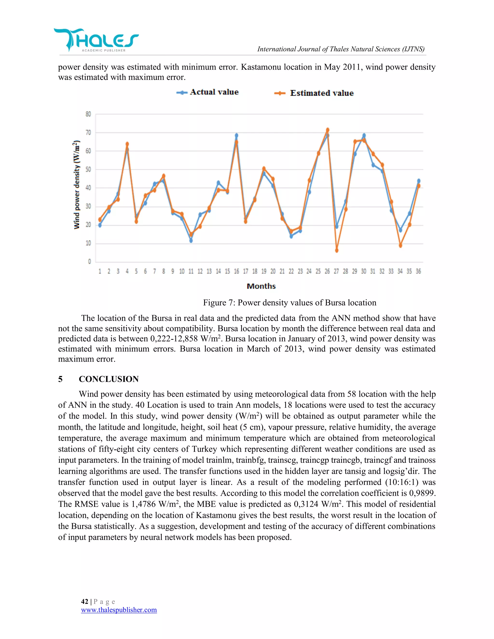 International Journal of Thales Natural Sciences (IJTNS)
42 | P a g e
www.thalespublisher.com
power density was estimated with minimum error. Kastamonu location in May 2011, wind power density
was estimated with maximum error.
Figure 7: Power density values of Bursa location
The location of the Bursa in real data and the predicted data from the ANN method show that have
not the same sensitivity about compatibility. Bursa location by month the difference between real data and
predicted data is between 0,222-12,858 W/m2
. Bursa location in January of 2013, wind power density was
estimated with minimum errors. Bursa location in March of 2013, wind power density was estimated
maximum error.
5 CONCLUSION
Wind power density has been estimated by using meteorological data from 58 location with the help
of ANN in the study. 40 Location is used to train Ann models, 18 locations were used to test the accuracy
of the model. In this study, wind power density (W/m2
) will be obtained as output parameter while the
month, the latitude and longitude, height, soil heat (5 cm), vapour pressure, relative humidity, the average
temperature, the average maximum and minimum temperature which are obtained from meteorological
stations of fifty-eight city centers of Turkey which representing different weather conditions are used as
input parameters. In the training of model trainlm, trainbfg, trainscg, traincgp traincgb, traincgf and trainoss
learning algorithms are used. The transfer functions used in the hidden layer are tansig and logsig’dir. The
transfer function used in output layer is linear. As a result of the modeling performed (10:16:1) was
observed that the model gave the best results. According to this model the correlation coefficient is 0,9899.
The RMSE value is 1,4786 W/m2
, the MBE value is predicted as 0,3124 W/m2
. This model of residential
location, depending on the location of Kastamonu gives the best results, the worst result in the location of
the Bursa statistically. As a suggestion, development and testing of the accuracy of different combinations
of input parameters by neural network models has been proposed.
 