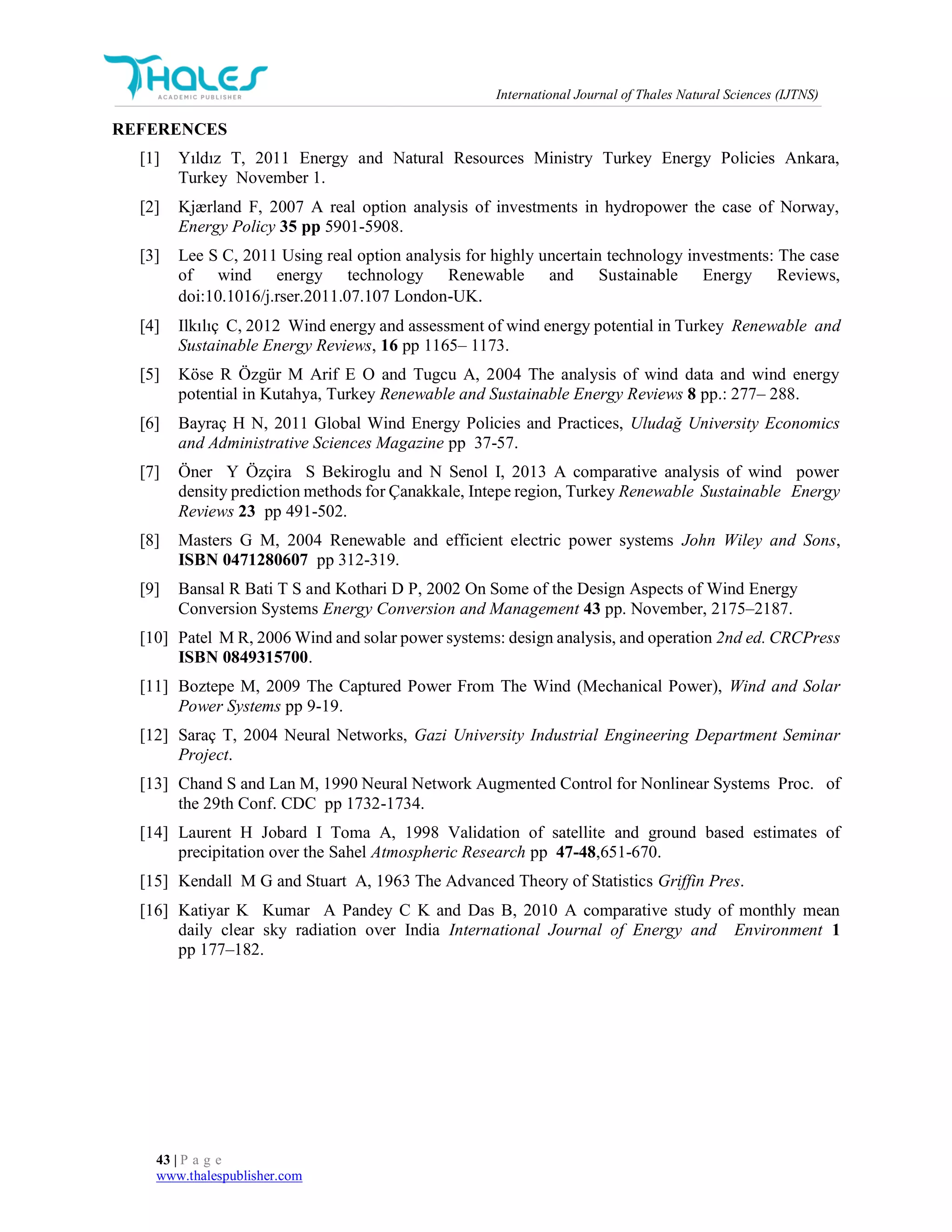 International Journal of Thales Natural Sciences (IJTNS)
43 | P a g e
www.thalespublisher.com
REFERENCES
[1] Yıldız T, 2011 Energy and Natural Resources Ministry Turkey Energy Policies Ankara,
Turkey November 1.
[2] Kjærland F, 2007 A real option analysis of investments in hydropower the case of Norway,
Energy Policy 35 pp 5901-5908.
[3] Lee S C, 2011 Using real option analysis for highly uncertain technology investments: The case
of wind energy technology Renewable and Sustainable Energy Reviews,
doi:10.1016/j.rser.2011.07.107 London-UK.
[4] Ilkılıç C, 2012 Wind energy and assessment of wind energy potential in Turkey Renewable and
Sustainable Energy Reviews, 16 pp 1165– 1173.
[5] Köse R Özgür M Arif E O and Tugcu A, 2004 The analysis of wind data and wind energy
potential in Kutahya, Turkey Renewable and Sustainable Energy Reviews 8 pp.: 277– 288.
[6] Bayraç H N, 2011 Global Wind Energy Policies and Practices, Uludağ University Economics
and Administrative Sciences Magazine pp 37-57.
[7] Öner Y Özçira S Bekiroglu and N Senol I, 2013 A comparative analysis of wind power
density prediction methods for Çanakkale, Intepe region, Turkey Renewable Sustainable Energy
Reviews 23 pp 491-502.
[8] Masters G M, 2004 Renewable and efficient electric power systems John Wiley and Sons,
ISBN 0471280607 pp 312-319.
[9] Bansal R Bati T S and Kothari D P, 2002 On Some of the Design Aspects of Wind Energy
Conversion Systems Energy Conversion and Management 43 pp. November, 2175–2187.
[10] Patel M R, 2006 Wind and solar power systems: design analysis, and operation 2nd ed. CRCPress
ISBN 0849315700.
[11] Boztepe M, 2009 The Captured Power From The Wind (Mechanical Power), Wind and Solar
Power Systems pp 9-19.
[12] Saraç T, 2004 Neural Networks, Gazi University Industrial Engineering Department Seminar
Project.
[13] Chand S and Lan M, 1990 Neural Network Augmented Control for Nonlinear Systems Proc. of
the 29th Conf. CDC pp 1732-1734.
[14] Laurent H Jobard I Toma A, 1998 Validation of satellite and ground based estimates of
precipitation over the Sahel Atmospheric Research pp 47-48,651-670.
[15] Kendall M G and Stuart A, 1963 The Advanced Theory of Statistics Griffin Pres.
[16] Katiyar K Kumar A Pandey C K and Das B, 2010 A comparative study of monthly mean
daily clear sky radiation over India International Journal of Energy and Environment 1
pp 177–182.
 