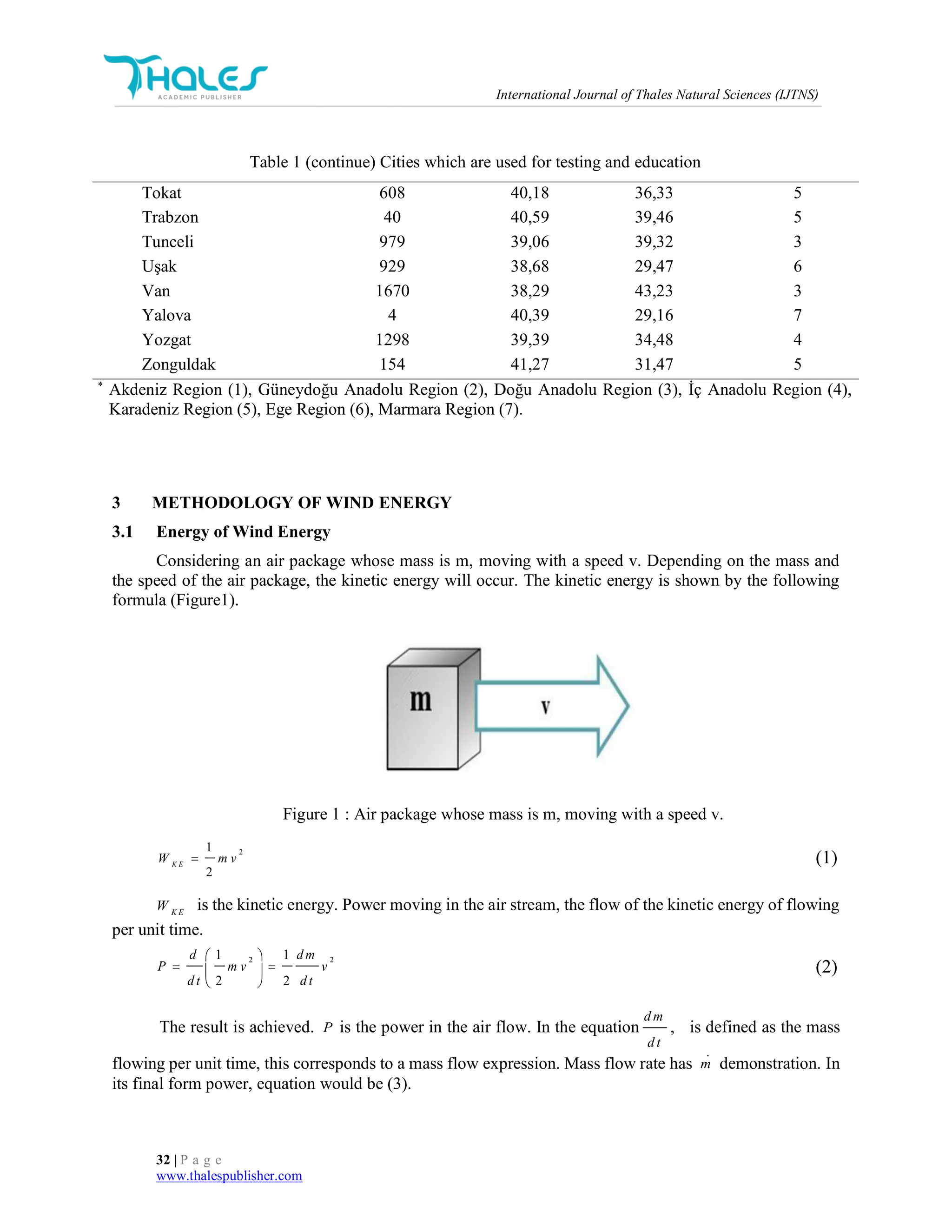 International Journal of Thales Natural Sciences (IJTNS)
32 | P a g e
www.thalespublisher.com
3 METHODOLOGY OF WIND ENERGY
3.1 Energy of Wind Energy
Considering an air package whose mass is m, moving with a speed v. Depending on the mass and
the speed of the air package, the kinetic energy will occur. The kinetic energy is shown by the following
formula (Figure1).
Figure 1 : Air package whose mass is m, moving with a speed v.
21
2
K E
W m v (1)
K E
W is the kinetic energy. Power moving in the air stream, the flow of the kinetic energy of flowing
per unit time.
2 21 1
2 2
d d m
P m v v
d t d t
 
  
 
(2)
The result is achieved. P is the power in the air flow. In the equation
d m
d t
, is defined as the mass
flowing per unit time, this corresponds to a mass flow expression. Mass flow rate has m demonstration. In
its final form power, equation would be (3).
Table 1 (continue) Cities which are used for testing and education
Tokat 608 40,18 36,33 5
Trabzon 40 40,59 39,46 5
Tunceli 979 39,06 39,32 3
Uşak 929 38,68 29,47 6
Van 1670 38,29 43,23 3
Yalova 4 40,39 29,16 7
Yozgat 1298 39,39 34,48 4
Zonguldak 154 41,27 31,47 5
*
Akdeniz Region (1), Güneydoğu Anadolu Region (2), Doğu Anadolu Region (3), İç Anadolu Region (4),
Karadeniz Region (5), Ege Region (6), Marmara Region (7).
 