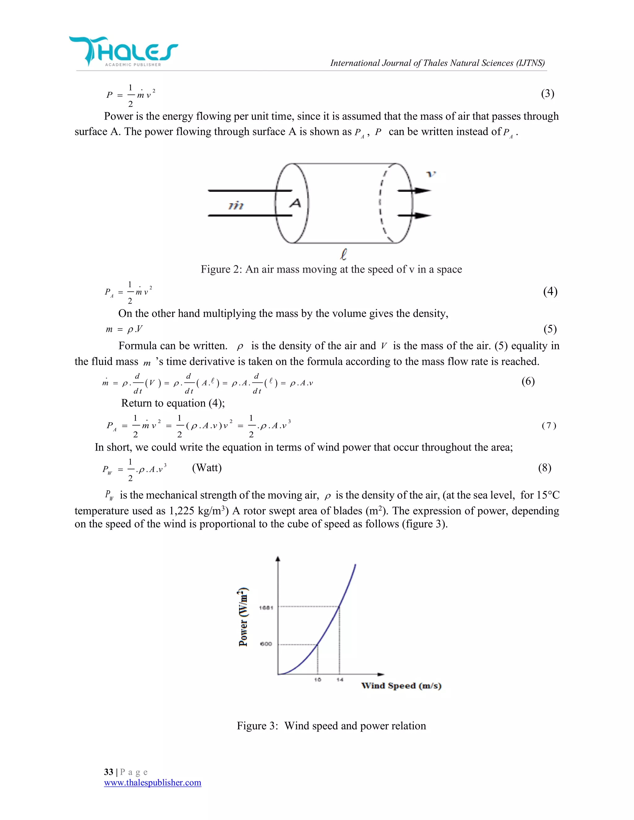 International Journal of Thales Natural Sciences (IJTNS)
33 | P a g e
www.thalespublisher.com
21
2
P m v (3)
Power is the energy flowing per unit time, since it is assumed that the mass of air that passes through
surface A. The power flowing through surface A is shown as A
P , P can be written instead of A
P .
Figure 2: An air mass moving at the speed of v in a space
21
2
A
P m v (4)
On the other hand multiplying the mass by the volume gives the density,
.m V (5)
Formula can be written.  is the density of the air and V is the mass of the air. (5) equality in
the fluid mass m ’s time derivative is taken on the formula according to the mass flow rate is reached.
     . . . . . . .
d d d
m V A A A v
d t d t d t
      (6)
Return to equation (4);
2 2 31 1 1
( . . ) . . . (7 )
2 2 2
A
P m v A v v A v   
In short, we could write the equation in terms of wind power that occur throughout the area;
31
. . .
2
W
P A v (Watt) (8)
W
P is the mechanical strength of the moving air,  is the density of the air, (at the sea level, for 15°C
temperature used as 1,225 kg/m3
) A rotor swept area of blades (m2
). The expression of power, depending
on the speed of the wind is proportional to the cube of speed as follows (figure 3).
Figure 3: Wind speed and power relation
 