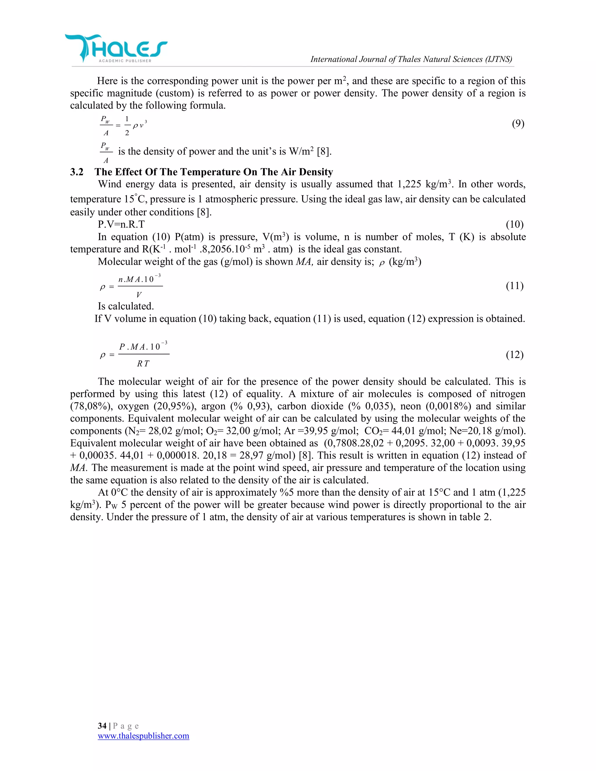 International Journal of Thales Natural Sciences (IJTNS)
34 | P a g e
www.thalespublisher.com
Here is the corresponding power unit is the power per m2
, and these are specific to a region of this
specific magnitude (custom) is referred to as power or power density. The power density of a region is
calculated by the following formula.
31
2
W
P
v
A
 (9)
W
P
A
is the density of power and the unit’s is W/m2
[8].
3.2 The Effect Of The Temperature On The Air Density
Wind energy data is presented, air density is usually assumed that 1,225 kg/m3
. In other words,
temperature 15◦
C, pressure is 1 atmospheric pressure. Using the ideal gas law, air density can be calculated
easily under other conditions [8].
P.V=n.R.T (10)
In equation (10) P(atm) is pressure, V(m3
) is volume, n is number of moles, T (K) is absolute
temperature and R(K-1
. mol-1
.8,2056.10-5
m3
. atm) is the ideal gas constant.
Molecular weight of the gas (g/mol) is shown MA, air density is;  (kg/m3
)
3
. .10n M A
V


 (11)
Is calculated.
If V volume in equation (10) taking back, equation (11) is used, equation (12) expression is obtained.
3
. . 10P M A
R T


 (12)
The molecular weight of air for the presence of the power density should be calculated. This is
performed by using this latest (12) of equality. A mixture of air molecules is composed of nitrogen
(78,08%), oxygen (20,95%), argon (% 0,93), carbon dioxide (% 0,035), neon (0,0018%) and similar
components. Equivalent molecular weight of air can be calculated by using the molecular weights of the
components (N2= 28,02 g/mol; O2= 32,00 g/mol; Ar =39,95 g/mol; CO2= 44,01 g/mol; Ne=20,18 g/mol).
Equivalent molecular weight of air have been obtained as (0,7808.28,02 + 0,2095. 32,00 + 0,0093. 39,95
+ 0,00035. 44,01 + 0,000018. 20,18 = 28,97 g/mol) [8]. This result is written in equation (12) instead of
MA. The measurement is made at the point wind speed, air pressure and temperature of the location using
the same equation is also related to the density of the air is calculated.
At 0°C the density of air is approximately %5 more than the density of air at 15°C and 1 atm (1,225
kg/m3
). PW 5 percent of the power will be greater because wind power is directly proportional to the air
density. Under the pressure of 1 atm, the density of air at various temperatures is shown in table 2.
 