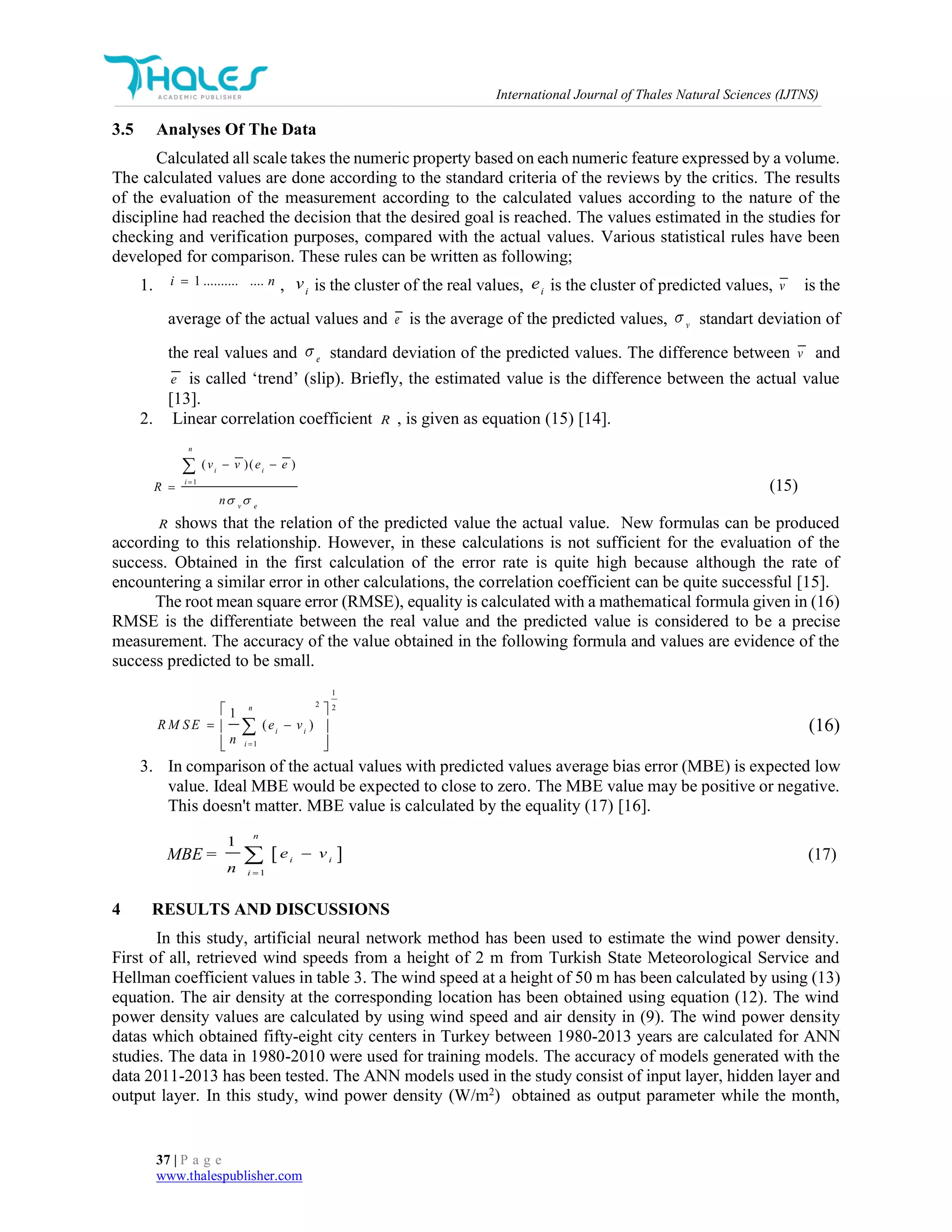 International Journal of Thales Natural Sciences (IJTNS)
37 | P a g e
www.thalespublisher.com
3.5 Analyses Of The Data
Calculated all scale takes the numeric property based on each numeric feature expressed by a volume.
The calculated values are done according to the standard criteria of the reviews by the critics. The results
of the evaluation of the measurement according to the calculated values according to the nature of the
discipline had reached the decision that the desired goal is reached. The values estimated in the studies for
checking and verification purposes, compared with the actual values. Various statistical rules have been
developed for comparison. These rules can be written as following;
1. , i
v is the cluster of the real values, i
e is the cluster of predicted values, v is the
average of the actual values and e is the average of the predicted values, v
 standart deviation of
the real values and e
 standard deviation of the predicted values. The difference between v and
e is called ‘trend’ (slip). Briefly, the estimated value is the difference between the actual value
[13].
2. Linear correlation coefficient R , is given as equation (15) [14].
1
( )( )
n
i i
i
v e
v v e e
R
n 

 


(15)
R shows that the relation of the predicted value the actual value. New formulas can be produced
according to this relationship. However, in these calculations is not sufficient for the evaluation of the
success. Obtained in the first calculation of the error rate is quite high because although the rate of
encountering a similar error in other calculations, the correlation coefficient can be quite successful [15].
The root mean square error (RMSE), equality is calculated with a mathematical formula given in (16)
RMSE is the differentiate between the real value and the predicted value is considered to be a precise
measurement. The accuracy of the value obtained in the following formula and values are evidence of the
success predicted to be small.
1
2 2
1
1
( )
n
i i
i
R M S E e v
n 
 
  
  
 (16)
3. In comparison of the actual values with predicted values average bias error (MBE) is expected low
value. Ideal MBE would be expected to close to zero. The MBE value may be positive or negative.
This doesn't matter. MBE value is calculated by the equality (17) [16].
MBE  
1
1
n
i i
i
e v
n 
  (17)
4 RESULTS AND DISCUSSIONS
In this study, artificial neural network method has been used to estimate the wind power density.
First of all, retrieved wind speeds from a height of 2 m from Turkish State Meteorological Service and
Hellman coefficient values in table 3. The wind speed at a height of 50 m has been calculated by using (13)
equation. The air density at the corresponding location has been obtained using equation (12). The wind
power density values are calculated by using wind speed and air density in (9). The wind power density
datas which obtained fifty-eight city centers in Turkey between 1980-2013 years are calculated for ANN
studies. The data in 1980-2010 were used for training models. The accuracy of models generated with the
data 2011-2013 has been tested. The ANN models used in the study consist of input layer, hidden layer and
output layer. In this study, wind power density (W/m2
) obtained as output parameter while the month,
ni ..............1
 