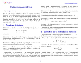 Estimation paramétrique
Estimation paramétrique
Retour au plan du cours
Soit (Ω, A, P) un espace probabilisé et X une v.a. de (Ω, A) dans (E, E).
La donnée d’un modèle statistique c’est la donnée d’une famille de proba-
bilités sur (E, E), {Pθ, θ ∈ Θ}. Le modèle étant donné, on suppose alors
que la loi de X appartient au modèle {Pθ, θ ∈ Θ}. Par exemple dans le
modèle de Bernoulli, X = (X1, . . . , Xn) où les Xi sont i.i.d. de loi de
Bernoulli de paramètre θ ∈]0, 1[. E = {0, 1}n
, E = P(E), Θ =]0, 1[ et
Pθ = ((1 − θ)δ0 + θδ1)⊗n
.
1 Premières définitions
DÉFINITION 1. — On dit que le modèle {Pθ, θ ∈ Θ} est identifiable si l’ap-
plication
Θ → {Pθ, θ ∈ Θ}
θ 7→ Pθ
est injective.
DÉFINITION 2. — Soit g : Θ 7→ Rk
. On appelle estimateur de g(θ) au vu de
l’observation X, toute application T : Ω 7→ Rk
de la forme T = h(X) où
h : E 7→ Rk
mesurable.
Un estimateur ne doit pas dépendre de la quantité g(θ) que l’on cherche à
estimer. On introduit les propriètes suivantes d’un estimateur :
DÉFINITION 3. — T est un estimateur sans biais de g(θ) si pour tout θ ∈ Θ,
Eθ[T] = g(θ). Dans le cas contraire, on dit que l’estimateur T est biaisé et on
appelle biais la quantité Eθ(T) − g(θ).
Généralement X est un vecteur (X1, . . . , Xn) d’observations (n étant le
nombre d’entre elles). Un exemple important est le cas où X1, . . . , Xn forme
un n-échantillon c’est à dire lorsque que X1, . . . , Xn sont i.i.d. On peut alors
regarder des propriétés asymptotiques de l’estimateur, c’est à dire en faisant
tendre le nombre d’observations n vers +∞. Dans ce cas, il est naturel de
noter T = Tn comme dépendant de n. On a alors la définition suivante :
DÉFINITION 4. — Tn est un estimateur consistant de g(θ) si pour tout θ ∈ Θ,
Tn converge en probabilité vers g(θ) sous Pθ lorsque n → ∞.
On définit le risque quadratique de l’estimateur dans le cas où g(θ) ∈ R.
DÉFINITION 5. — Soit Tn est un estimateur de g(θ). Le risque quadratique de
Tn est défini par
R(Tn, g(θ)) = Eθ[(Tn − g(θ))
2
].
Remarque. — Le risque quadratique est la somme de la variance et du carré
du biais de l’estimateur.
L’inégalité de Cramer-Rao et la définition de l’information de Fisher ont été
vues en année 3 et ne sont pas rappelées ici.
2 Estimation par la méthode des moments
Dans cette section, X est le vecteur formé par un n-échantillon X1, . . . , Xn.
Les Xi sont à valeurs dans un ensemble X.
Soit f = (f1, . . . , fk) une application de X dans Rk
telle que l’application
Θ → Rk
Φ : θ 7→ Eθ[f(X1)]
soit injective. On définit l’estimateur θ̂n comme la solution dans Θ (quand elle
existe) de l’équation
Φ(θ) =
1
n
n
X
i=1
f(Xi). (1)
Souvent, lorsque X ⊂ R, la fonction on prend fi(x) = xi
et Φ correspond
donc au ième moment de la variables X1 sous Pθ. Ce choix justifie le nom
donné à la méthode. Voici quelques exemples d’estimateurs bâtis sur par cette
méthode.
1
 