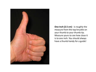 One Inch (2.5 cm) - is roughly the
measure from the top knuckle on
your thumb to your thumb tip.
Measure yours to see how close it
is to one inch. You should always
have a thumb handy for a guide!
 