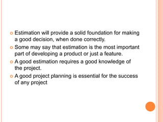  Estimation will provide a solid foundation for making
a good decision, when done correctly.
Some may say that estimation is the most important
part of developing a product or just a feature.
A good estimation requires a good knowledge of
the project.
A good project planning is essential for the success
of any project