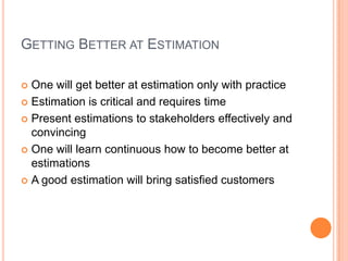 GETTING BETTER AT ESTIMATION
One will get better at estimation only with practice
Estimation is critical and requires time
Present estimations to stakeholders effectively and
convincing
One will learn continuous how to become better at
estimations
A good estimation will bring satisfied customers