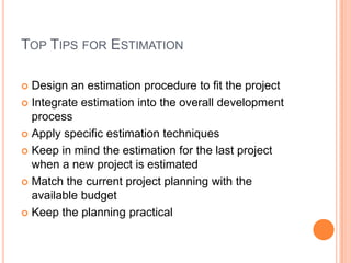 TOP TIPS FOR ESTIMATION
Design an estimation procedure to fit the project
Integrate estimation into the overall development
process
Apply specific estimation techniques
Keep in mind the estimation for the last project
when a new project is estimated
Match the current project planning with the
available budget
Keep the planning practical