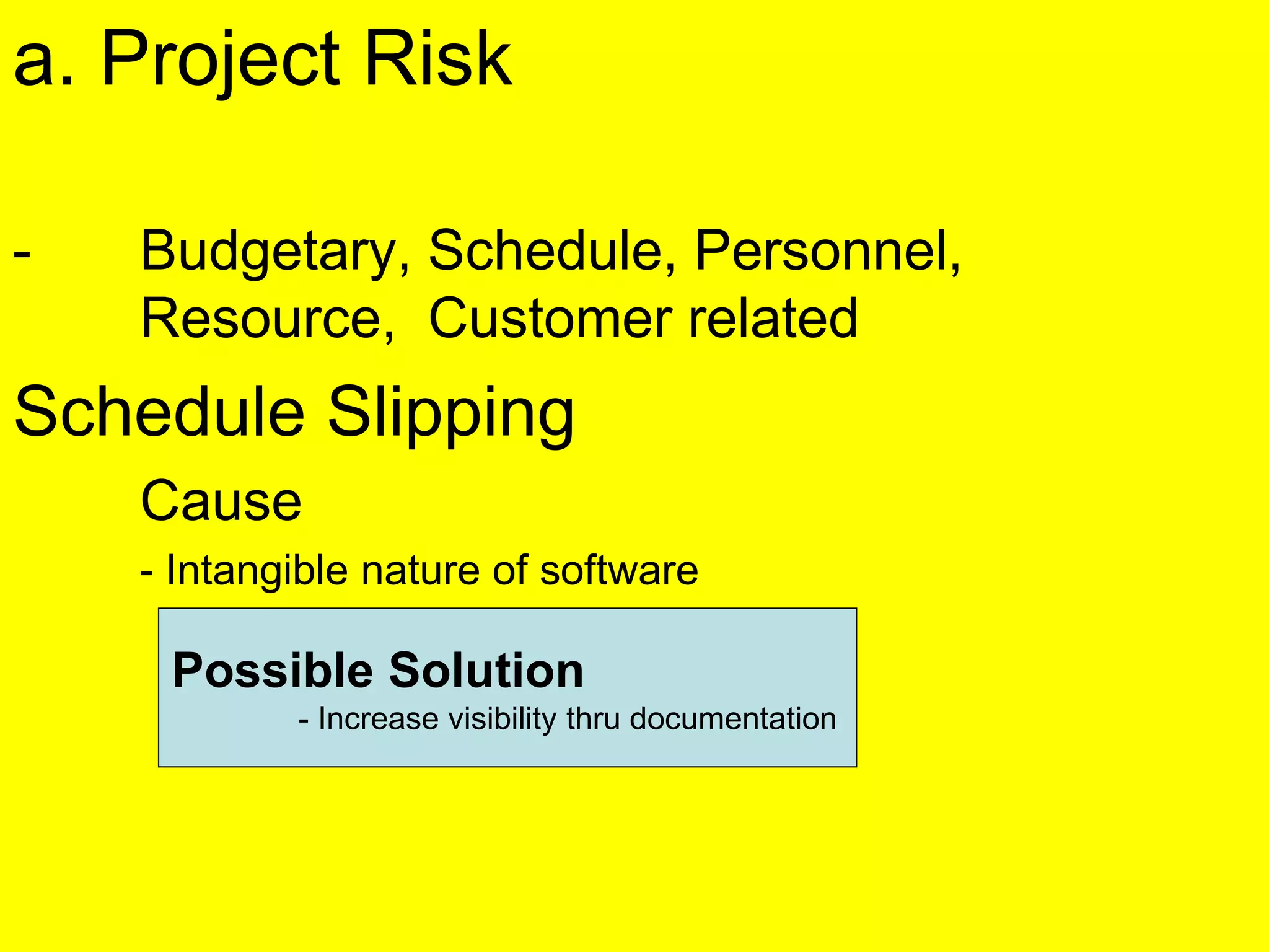a. Project Risk
- Budgetary, Schedule, Personnel,
Resource, Customer related
Schedule Slipping
Cause
- Intangible nature of software
Possible Solution
- Increase visibility thru documentation
 